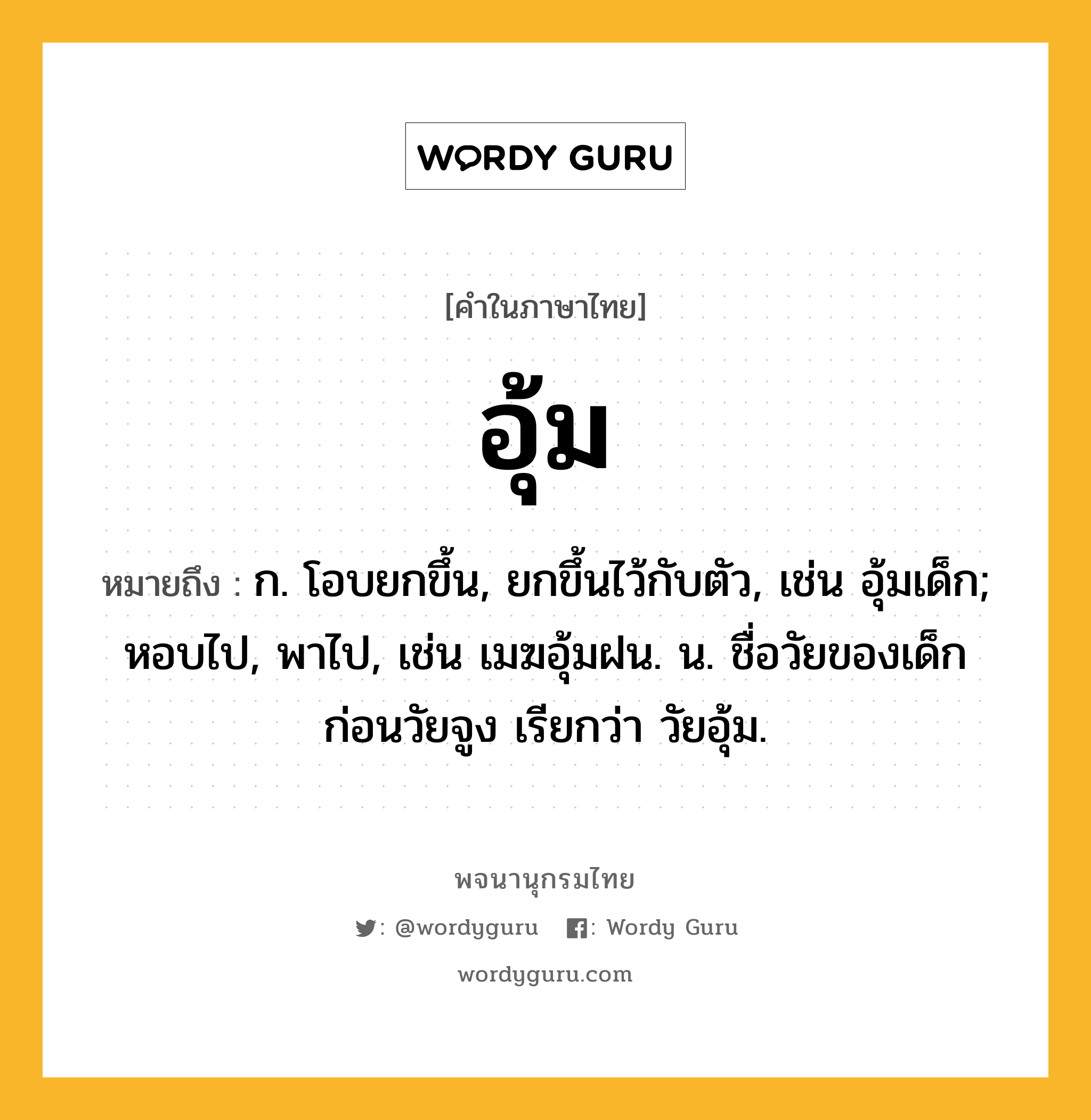 อุ้ม ความหมาย หมายถึงอะไร?, คำในภาษาไทย อุ้ม หมายถึง ก. โอบยกขึ้น, ยกขึ้นไว้กับตัว, เช่น อุ้มเด็ก; หอบไป, พาไป, เช่น เมฆอุ้มฝน. น. ชื่อวัยของเด็กก่อนวัยจูง เรียกว่า วัยอุ้ม.