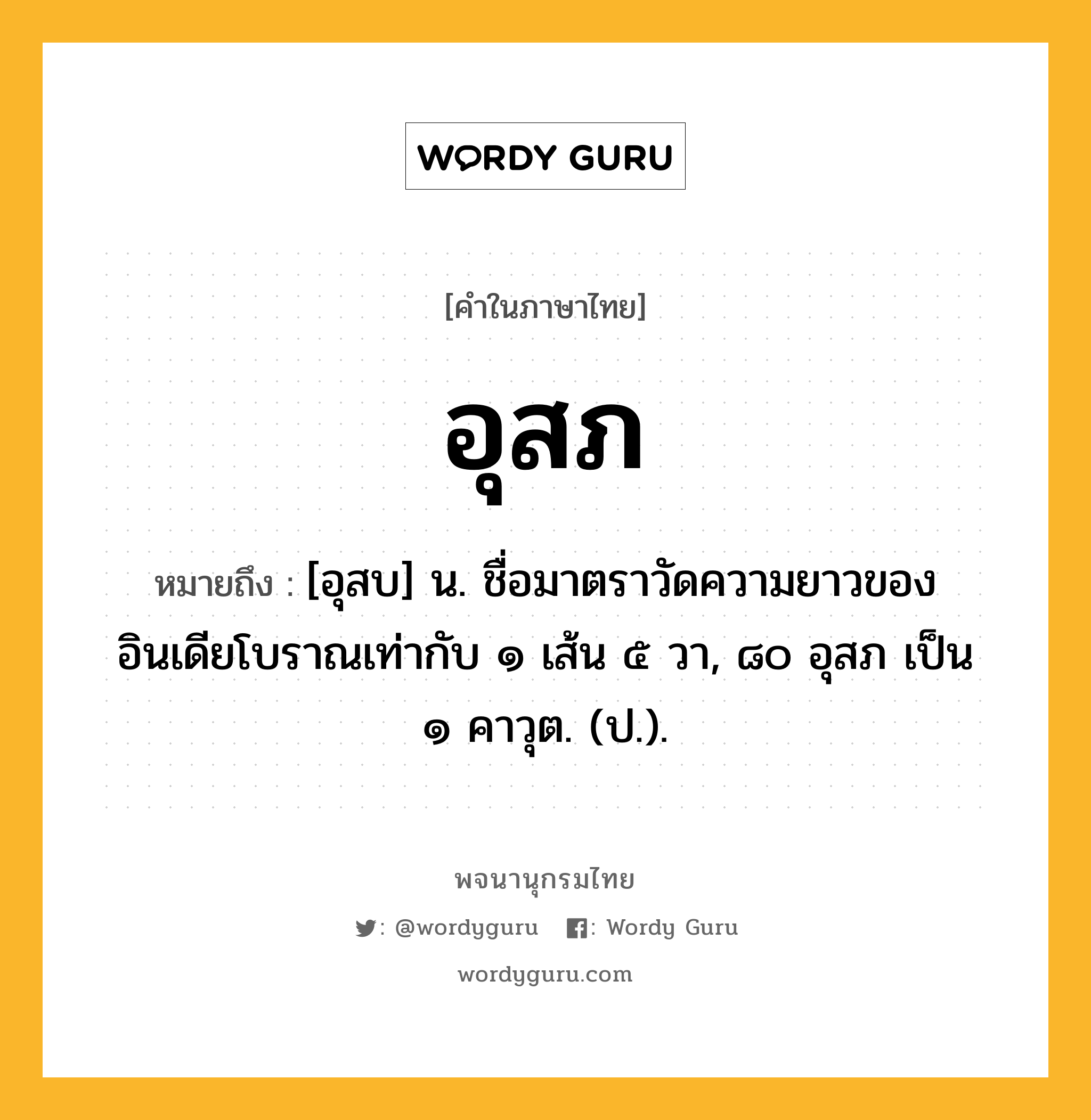 อุสภ ความหมาย หมายถึงอะไร?, คำในภาษาไทย อุสภ หมายถึง [อุสบ] น. ชื่อมาตราวัดความยาวของอินเดียโบราณเท่ากับ ๑ เส้น ๕ วา, ๘๐ อุสภ เป็น ๑ คาวุต. (ป.).