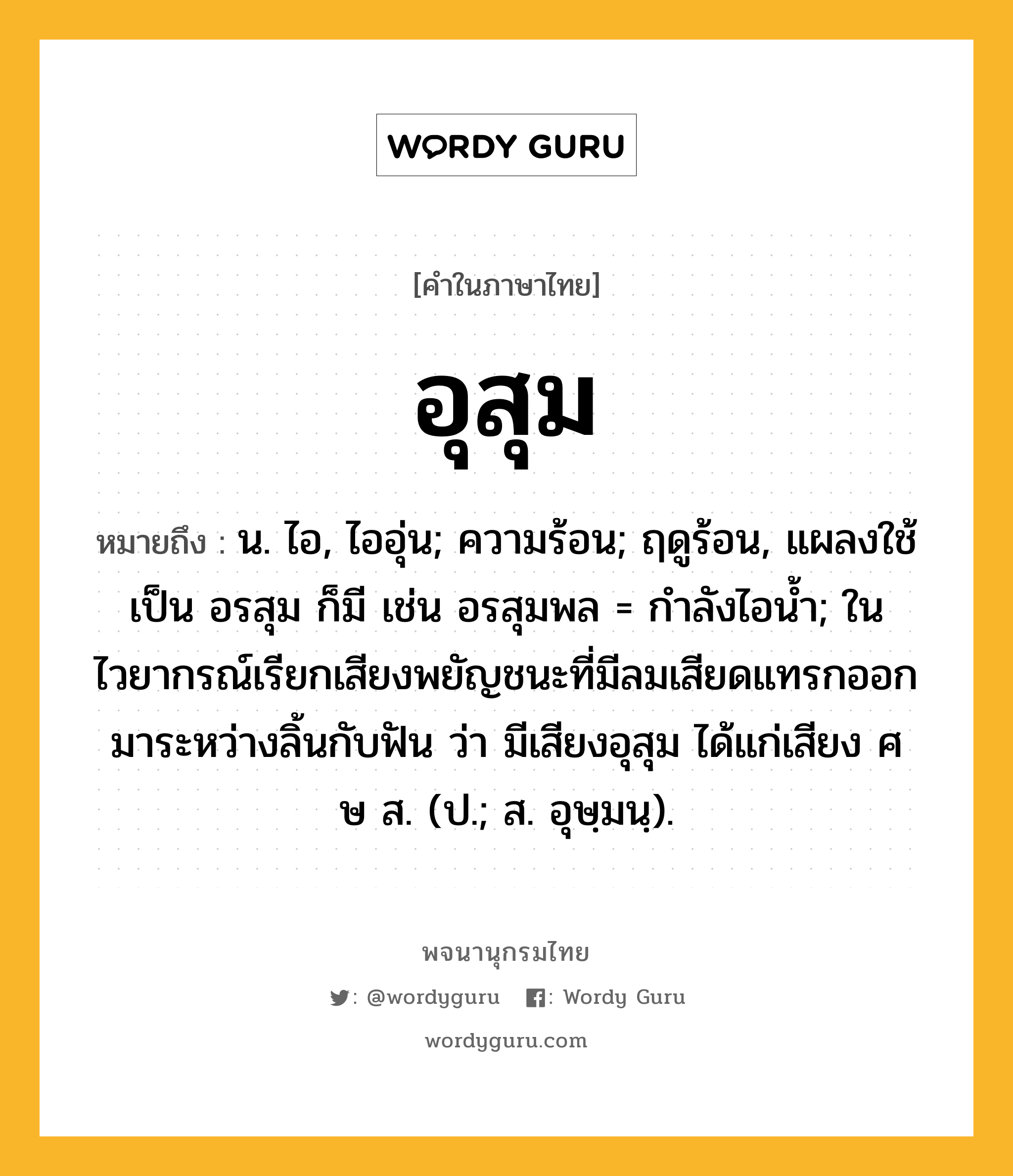 อุสุม ความหมาย หมายถึงอะไร?, คำในภาษาไทย อุสุม หมายถึง น. ไอ, ไออุ่น; ความร้อน; ฤดูร้อน, แผลงใช้เป็น อรสุม ก็มี เช่น อรสุมพล = กําลังไอนํ้า; ในไวยากรณ์เรียกเสียงพยัญชนะที่มีลมเสียดแทรกออกมาระหว่างลิ้นกับฟัน ว่า มีเสียงอุสุม ได้แก่เสียง ศ ษ ส. (ป.; ส. อุษฺมนฺ).