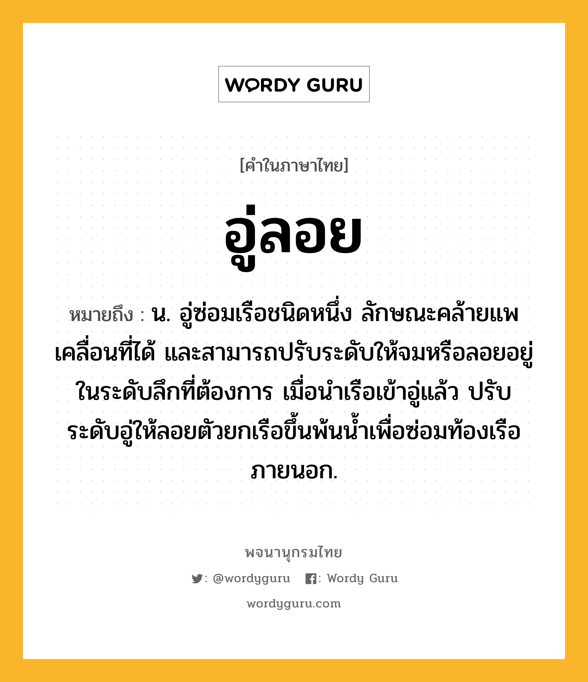 อู่ลอย ความหมาย หมายถึงอะไร?, คำในภาษาไทย อู่ลอย หมายถึง น. อู่ซ่อมเรือชนิดหนึ่ง ลักษณะคล้ายแพ เคลื่อนที่ได้ และสามารถปรับระดับให้จมหรือลอยอยู่ในระดับลึกที่ต้องการ เมื่อนําเรือเข้าอู่แล้ว ปรับระดับอู่ให้ลอยตัวยกเรือขึ้นพ้นนํ้าเพื่อซ่อมท้องเรือภายนอก.