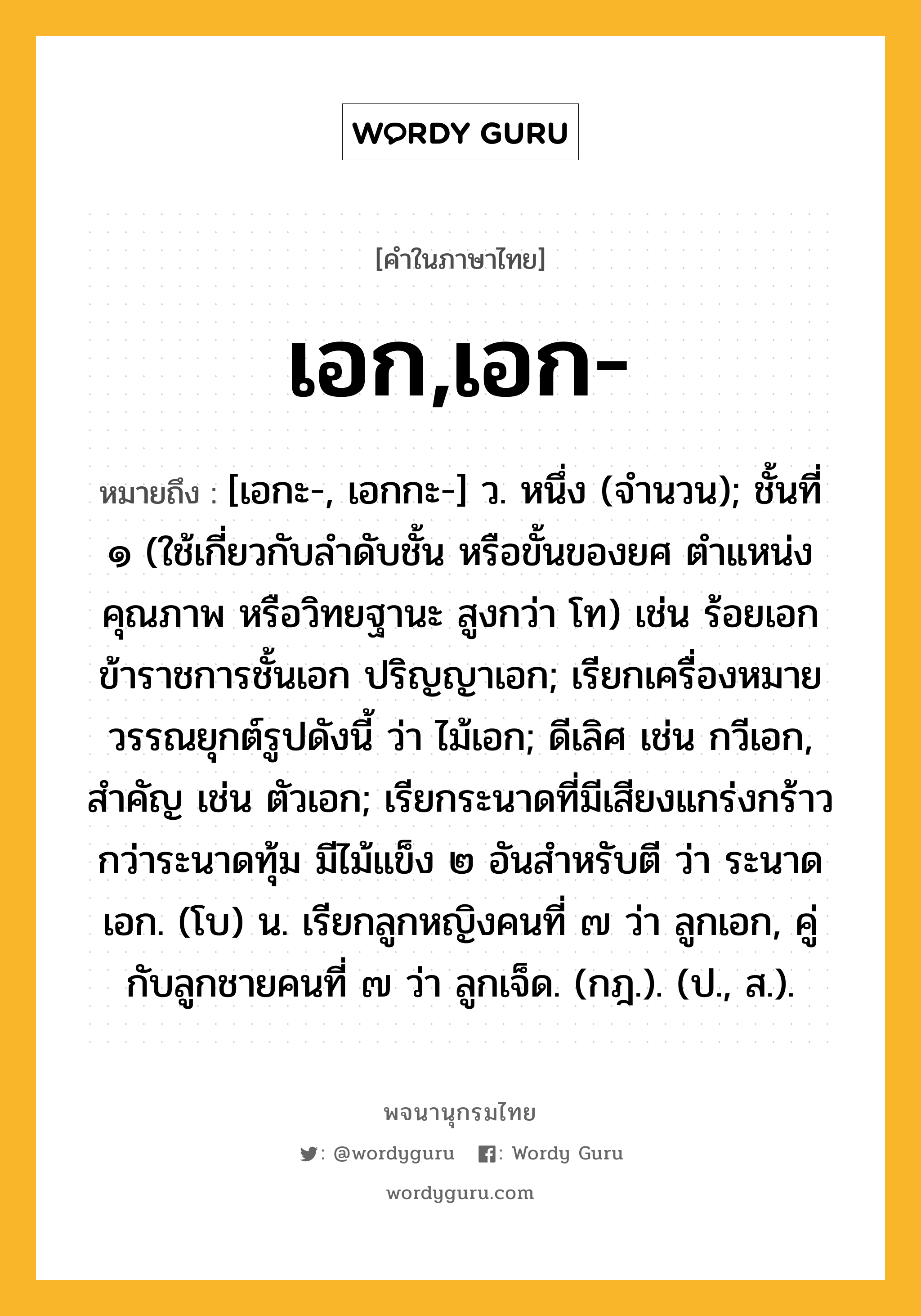 เอก,เอก- ความหมาย หมายถึงอะไร?, คำในภาษาไทย เอก,เอก- หมายถึง [เอกะ-, เอกกะ-] ว. หนึ่ง (จํานวน); ชั้นที่ ๑ (ใช้เกี่ยวกับลําดับชั้น หรือขั้นของยศ ตําแหน่ง คุณภาพ หรือวิทยฐานะ สูงกว่า โท) เช่น ร้อยเอก ข้าราชการชั้นเอก ปริญญาเอก; เรียกเครื่องหมายวรรณยุกต์รูปดังนี้ ว่า ไม้เอก; ดีเลิศ เช่น กวีเอก, สําคัญ เช่น ตัวเอก; เรียกระนาดที่มีเสียงแกร่งกร้าวกว่าระนาดทุ้ม มีไม้แข็ง ๒ อันสําหรับตี ว่า ระนาดเอก. (โบ) น. เรียกลูกหญิงคนที่ ๗ ว่า ลูกเอก, คู่กับลูกชายคนที่ ๗ ว่า ลูกเจ็ด. (กฎ.). (ป., ส.).