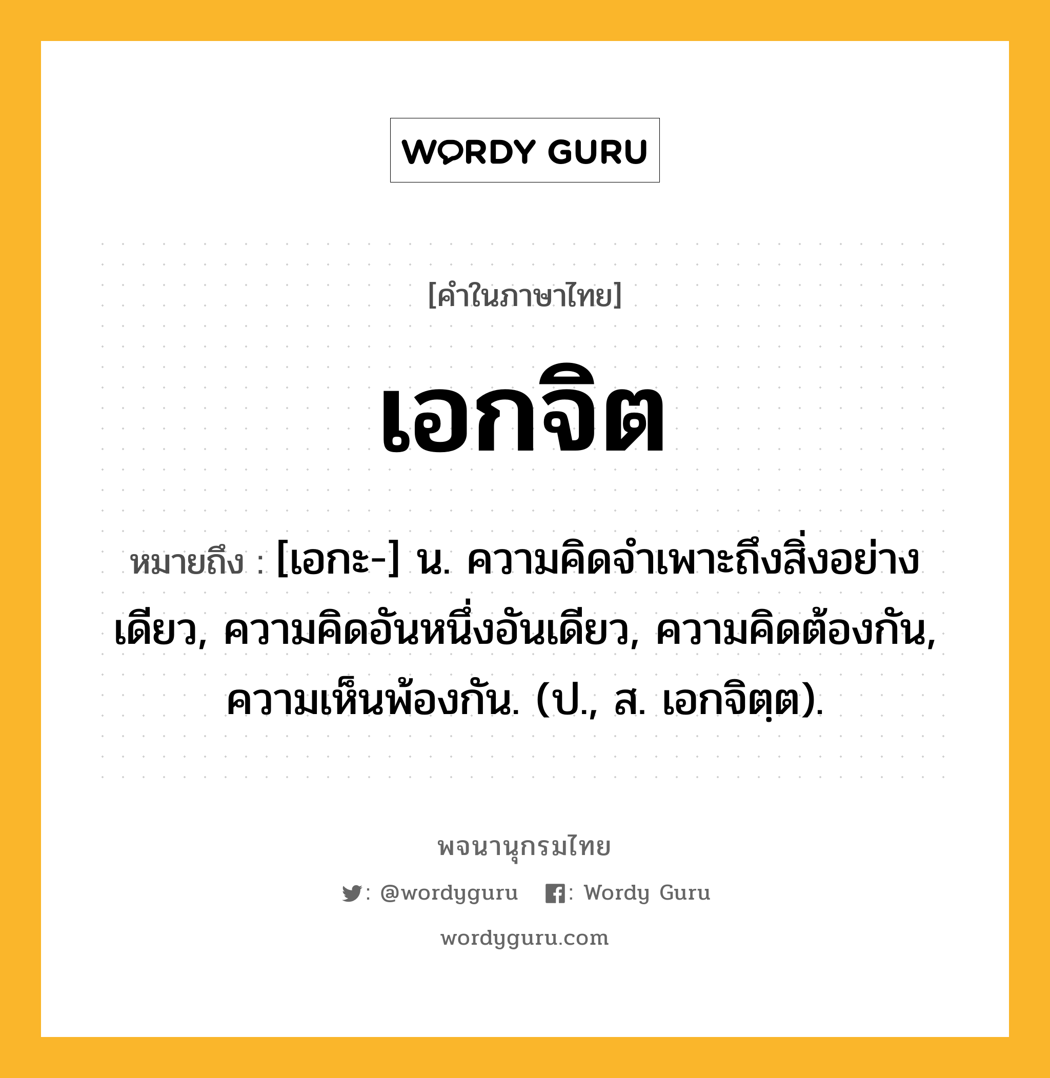 เอกจิต ความหมาย หมายถึงอะไร?, คำในภาษาไทย เอกจิต หมายถึง [เอกะ-] น. ความคิดจําเพาะถึงสิ่งอย่างเดียว, ความคิดอันหนึ่งอันเดียว, ความคิดต้องกัน, ความเห็นพ้องกัน. (ป., ส. เอกจิตฺต).