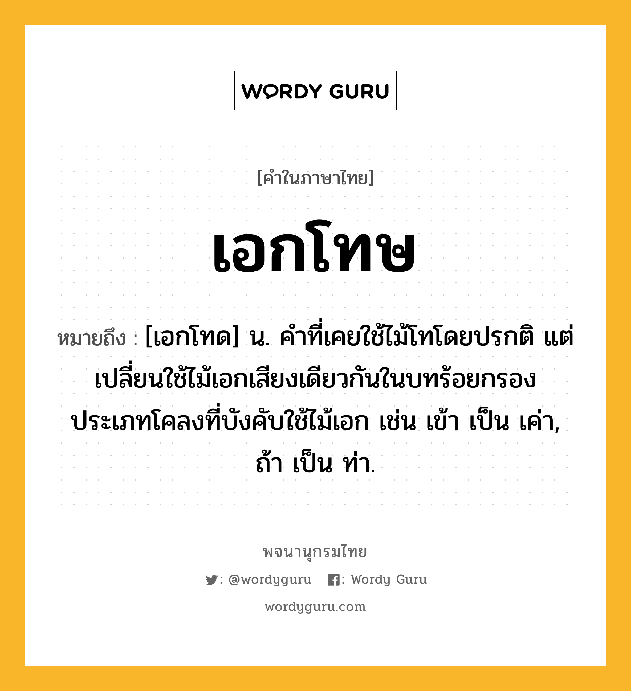 เอกโทษ ความหมาย หมายถึงอะไร?, คำในภาษาไทย เอกโทษ หมายถึง [เอกโทด] น. คําที่เคยใช้ไม้โทโดยปรกติ แต่เปลี่ยนใช้ไม้เอกเสียงเดียวกันในบทร้อยกรองประเภทโคลงที่บังคับใช้ไม้เอก เช่น เข้า เป็น เค่า, ถ้า เป็น ท่า.