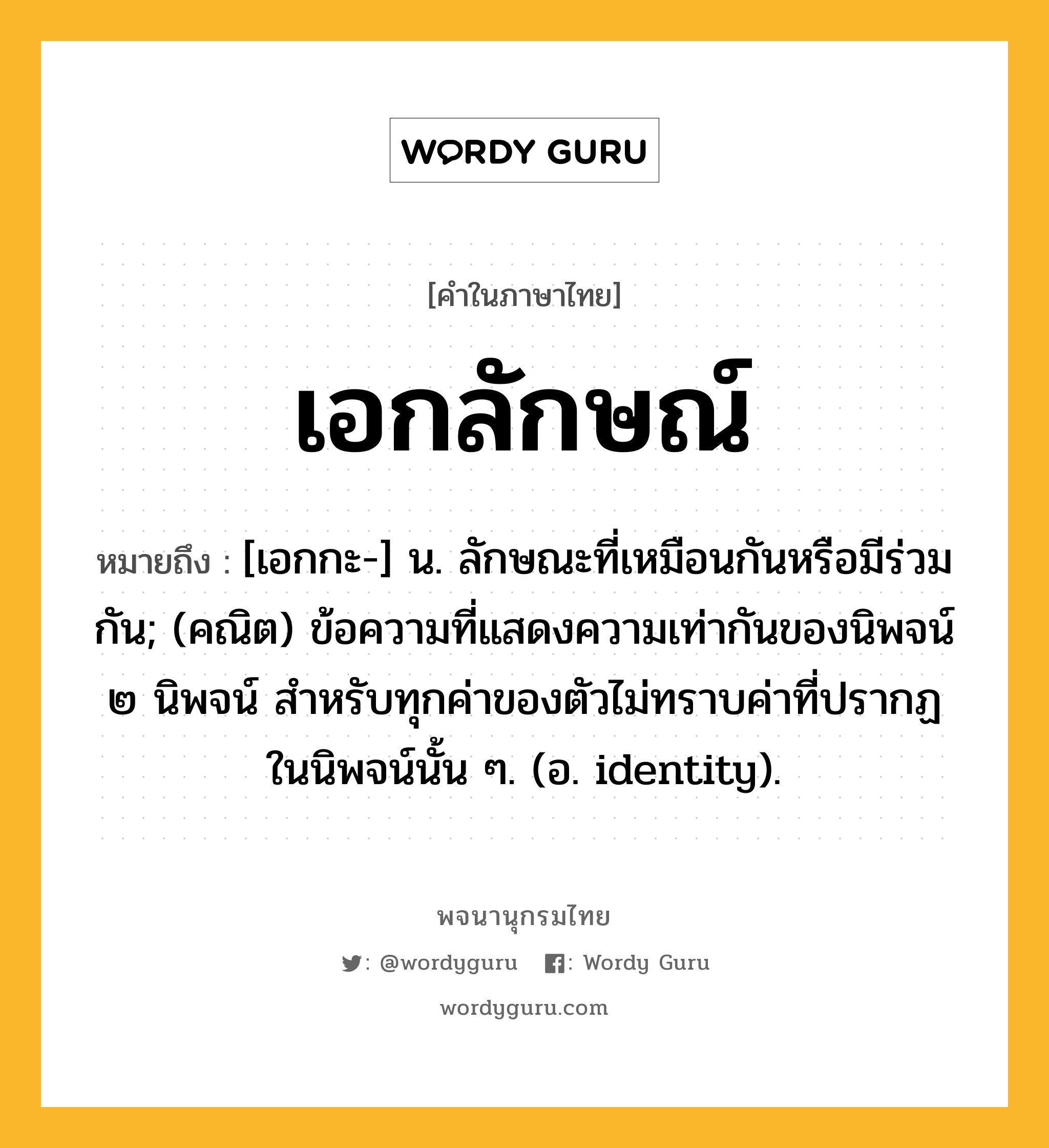 เอกลักษณ์ ความหมาย หมายถึงอะไร?, คำในภาษาไทย เอกลักษณ์ หมายถึง [เอกกะ-] น. ลักษณะที่เหมือนกันหรือมีร่วมกัน; (คณิต) ข้อความที่แสดงความเท่ากันของนิพจน์ ๒ นิพจน์ สําหรับทุกค่าของตัวไม่ทราบค่าที่ปรากฏในนิพจน์นั้น ๆ. (อ. identity).