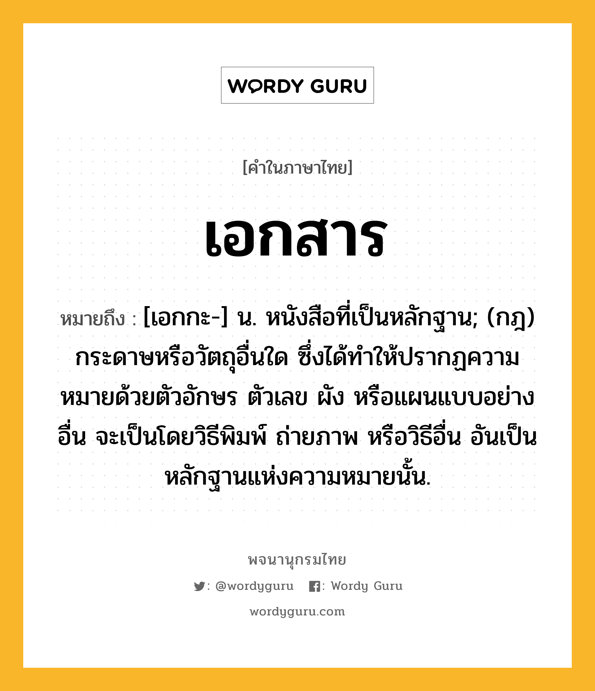 เอกสาร ความหมาย หมายถึงอะไร?, คำในภาษาไทย เอกสาร หมายถึง [เอกกะ-] น. หนังสือที่เป็นหลักฐาน; (กฎ) กระดาษหรือวัตถุอื่นใด ซึ่งได้ทําให้ปรากฏความหมายด้วยตัวอักษร ตัวเลข ผัง หรือแผนแบบอย่างอื่น จะเป็นโดยวิธีพิมพ์ ถ่ายภาพ หรือวิธีอื่น อันเป็นหลักฐานแห่งความหมายนั้น.