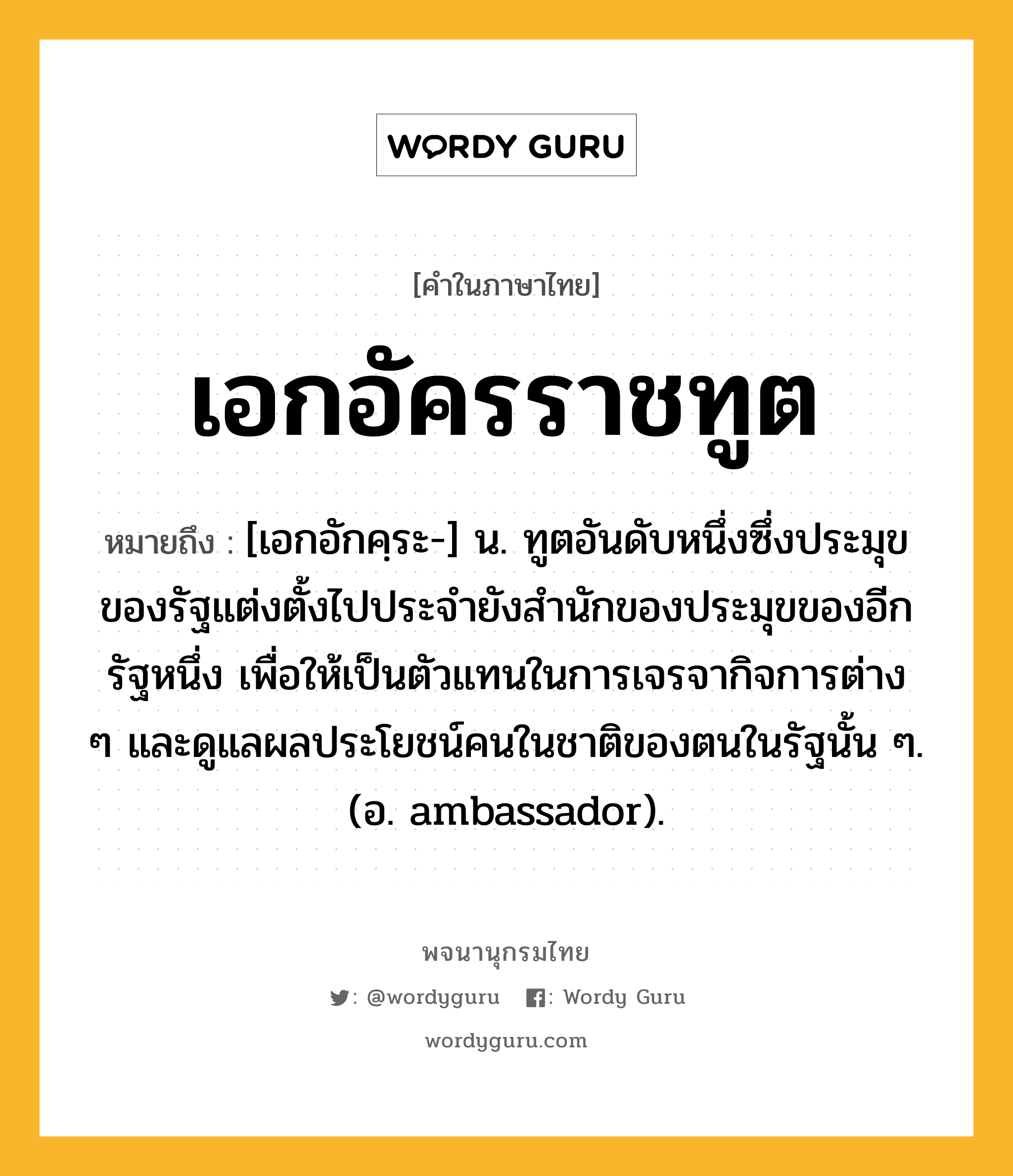 เอกอัครราชทูต ความหมาย หมายถึงอะไร?, คำในภาษาไทย เอกอัครราชทูต หมายถึง [เอกอักคฺระ-] น. ทูตอันดับหนึ่งซึ่งประมุขของรัฐแต่งตั้งไปประจํายังสํานักของประมุขของอีกรัฐหนึ่ง เพื่อให้เป็นตัวแทนในการเจรจากิจการต่าง ๆ และดูแลผลประโยชน์คนในชาติของตนในรัฐนั้น ๆ. (อ. ambassador).