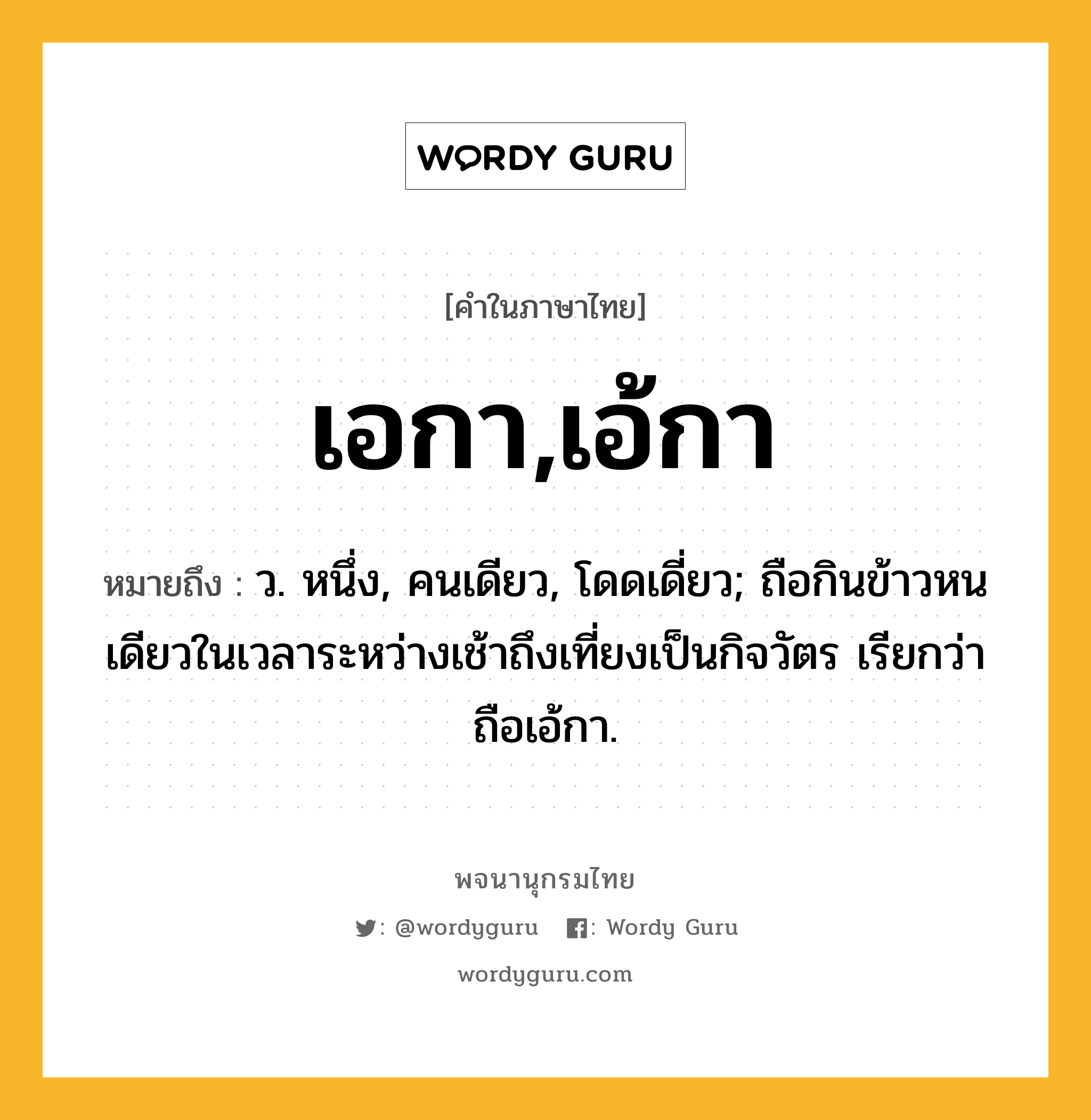 เอกา,เอ้กา ความหมาย หมายถึงอะไร?, คำในภาษาไทย เอกา,เอ้กา หมายถึง ว. หนึ่ง, คนเดียว, โดดเดี่ยว; ถือกินข้าวหนเดียวในเวลาระหว่างเช้าถึงเที่ยงเป็นกิจวัตร เรียกว่า ถือเอ้กา.