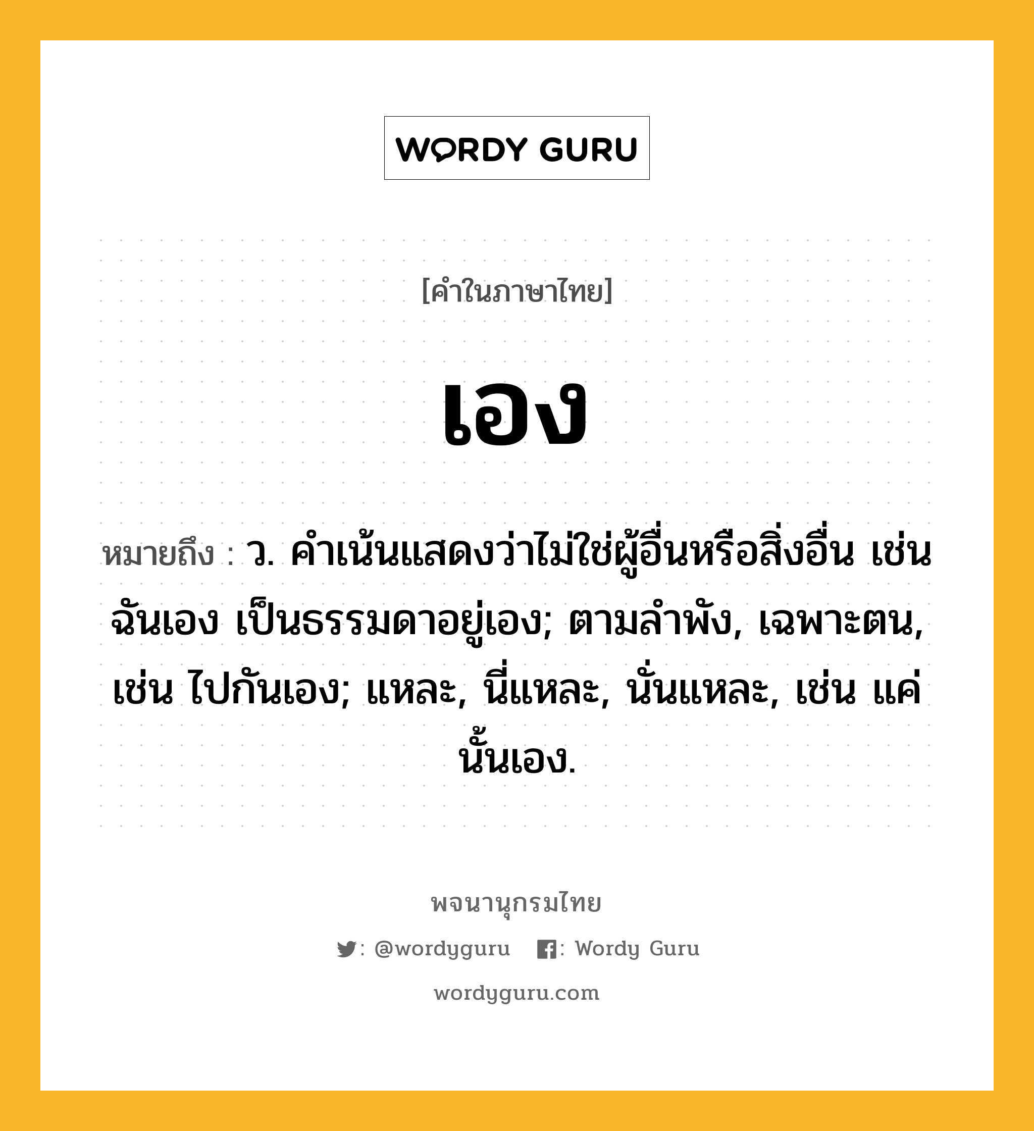 เอง ความหมาย หมายถึงอะไร?, คำในภาษาไทย เอง หมายถึง ว. คําเน้นแสดงว่าไม่ใช่ผู้อื่นหรือสิ่งอื่น เช่น ฉันเอง เป็นธรรมดาอยู่เอง; ตามลําพัง, เฉพาะตน, เช่น ไปกันเอง; แหละ, นี่แหละ, นั่นแหละ, เช่น แค่นั้นเอง.