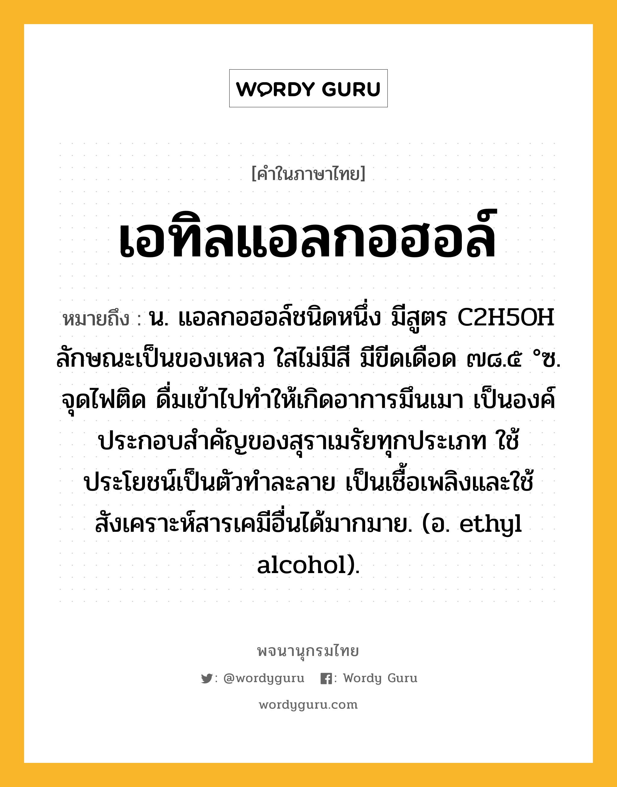 เอทิลแอลกอฮอล์ ความหมาย หมายถึงอะไร?, คำในภาษาไทย เอทิลแอลกอฮอล์ หมายถึง น. แอลกอฮอล์ชนิดหนึ่ง มีสูตร C2H5OH ลักษณะเป็นของเหลว ใสไม่มีสี มีขีดเดือด ๗๘.๕ °ซ. จุดไฟติด ดื่มเข้าไปทําให้เกิดอาการมึนเมา เป็นองค์ประกอบสําคัญของสุราเมรัยทุกประเภท ใช้ประโยชน์เป็นตัวทําละลาย เป็นเชื้อเพลิงและใช้สังเคราะห์สารเคมีอื่นได้มากมาย. (อ. ethyl alcohol).