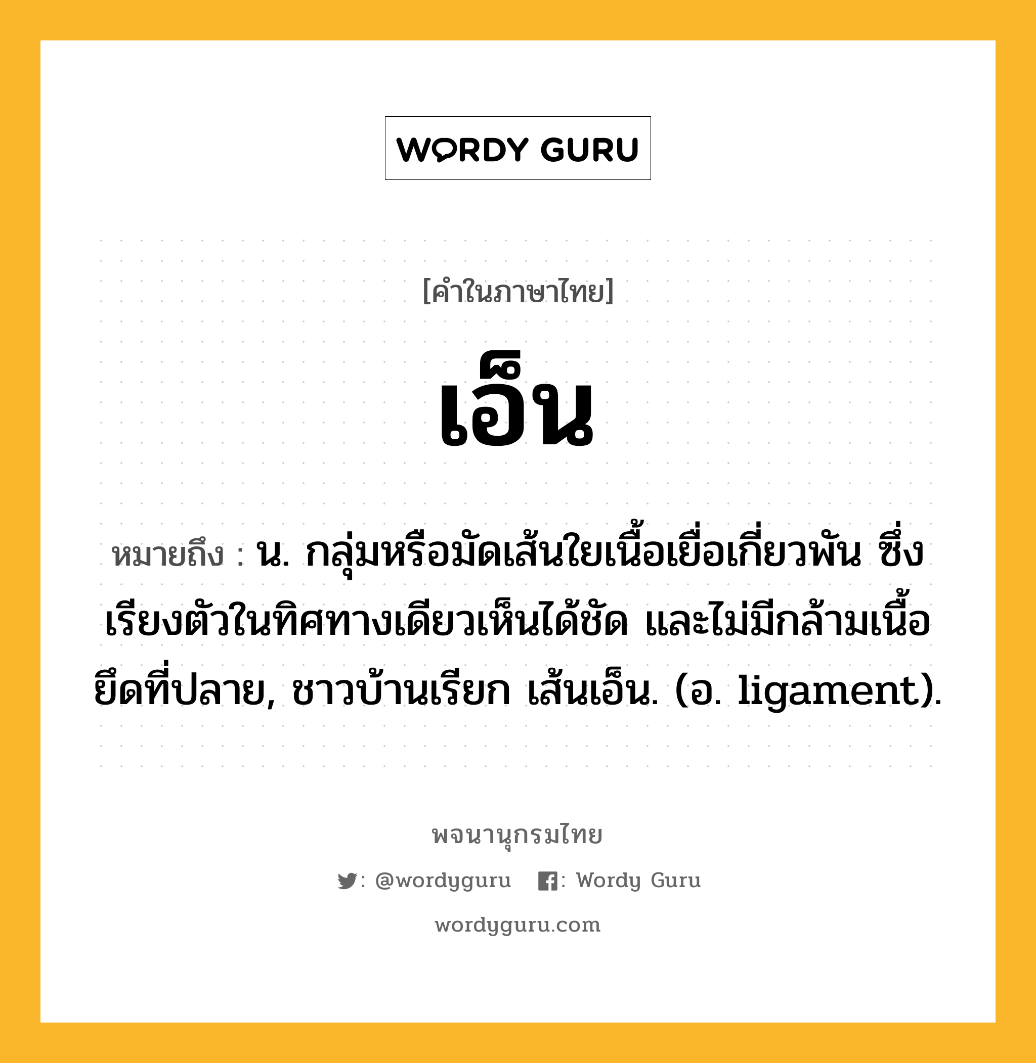 เอ็น ความหมาย หมายถึงอะไร?, คำในภาษาไทย เอ็น หมายถึง น. กลุ่มหรือมัดเส้นใยเนื้อเยื่อเกี่ยวพัน ซึ่งเรียงตัวในทิศทางเดียวเห็นได้ชัด และไม่มีกล้ามเนื้อยึดที่ปลาย, ชาวบ้านเรียก เส้นเอ็น. (อ. ligament).