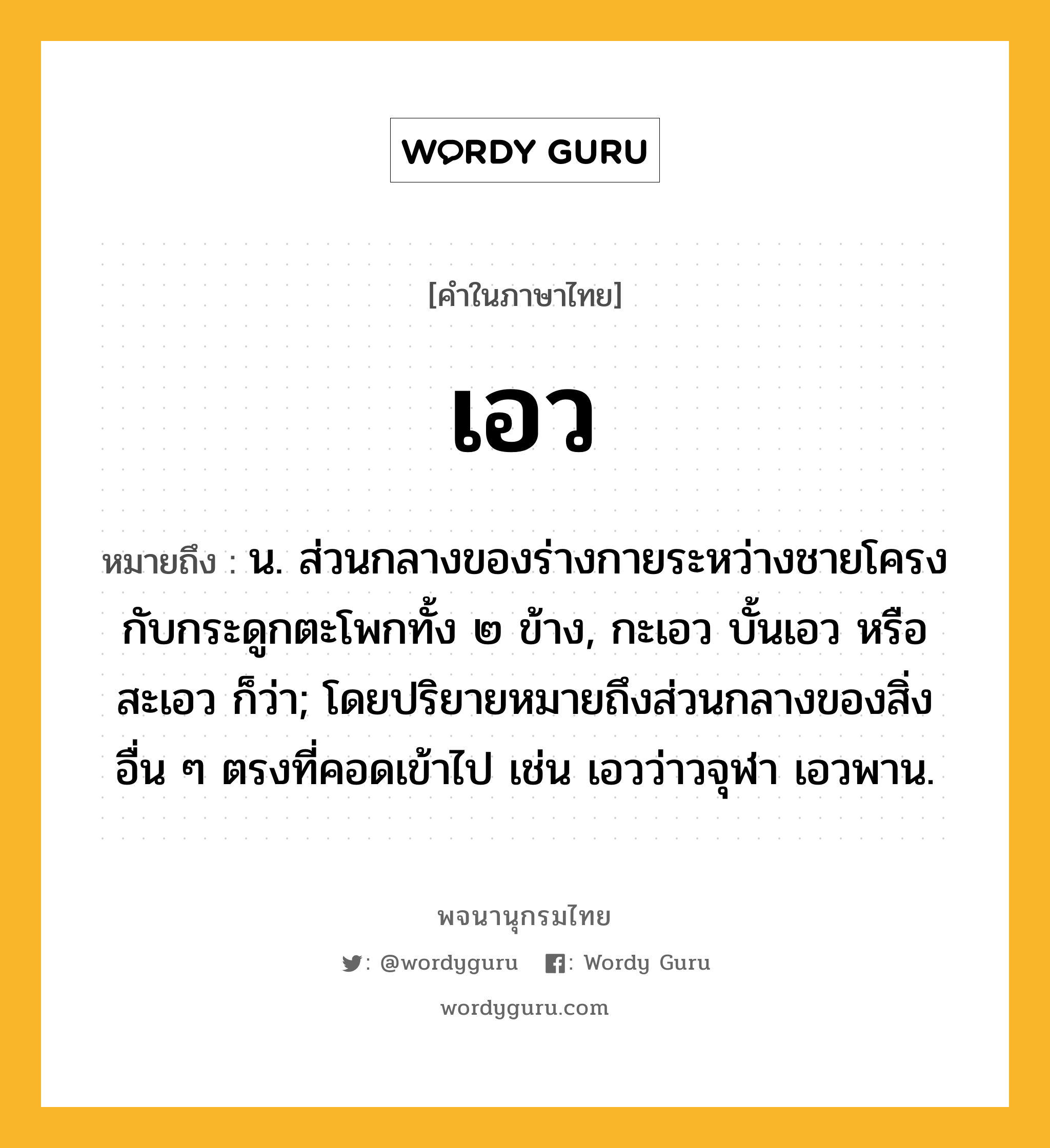 เอว ความหมาย หมายถึงอะไร?, คำในภาษาไทย เอว หมายถึง น. ส่วนกลางของร่างกายระหว่างชายโครงกับกระดูกตะโพกทั้ง ๒ ข้าง, กะเอว บั้นเอว หรือ สะเอว ก็ว่า; โดยปริยายหมายถึงส่วนกลางของสิ่งอื่น ๆ ตรงที่คอดเข้าไป เช่น เอวว่าวจุฬา เอวพาน.