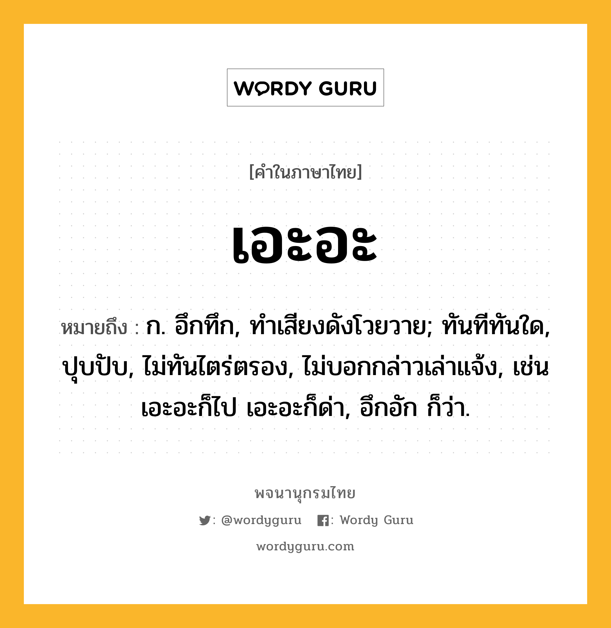 เอะอะ ความหมาย หมายถึงอะไร?, คำในภาษาไทย เอะอะ หมายถึง ก. อึกทึก, ทําเสียงดังโวยวาย; ทันทีทันใด, ปุบปับ, ไม่ทันไตร่ตรอง, ไม่บอกกล่าวเล่าแจ้ง, เช่น เอะอะก็ไป เอะอะก็ด่า, อึกอัก ก็ว่า.