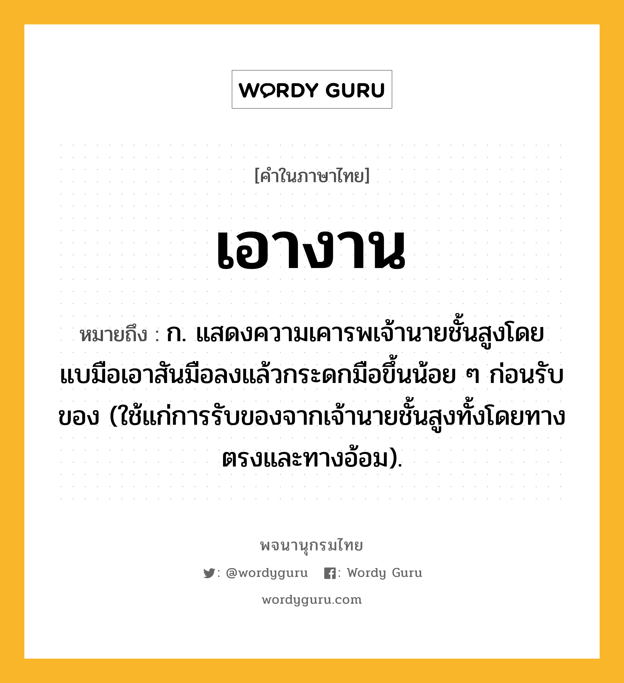 เอางาน ความหมาย หมายถึงอะไร?, คำในภาษาไทย เอางาน หมายถึง ก. แสดงความเคารพเจ้านายชั้นสูงโดยแบมือเอาสันมือลงแล้วกระดกมือขึ้นน้อย ๆ ก่อนรับของ (ใช้แก่การรับของจากเจ้านายชั้นสูงทั้งโดยทางตรงและทางอ้อม).