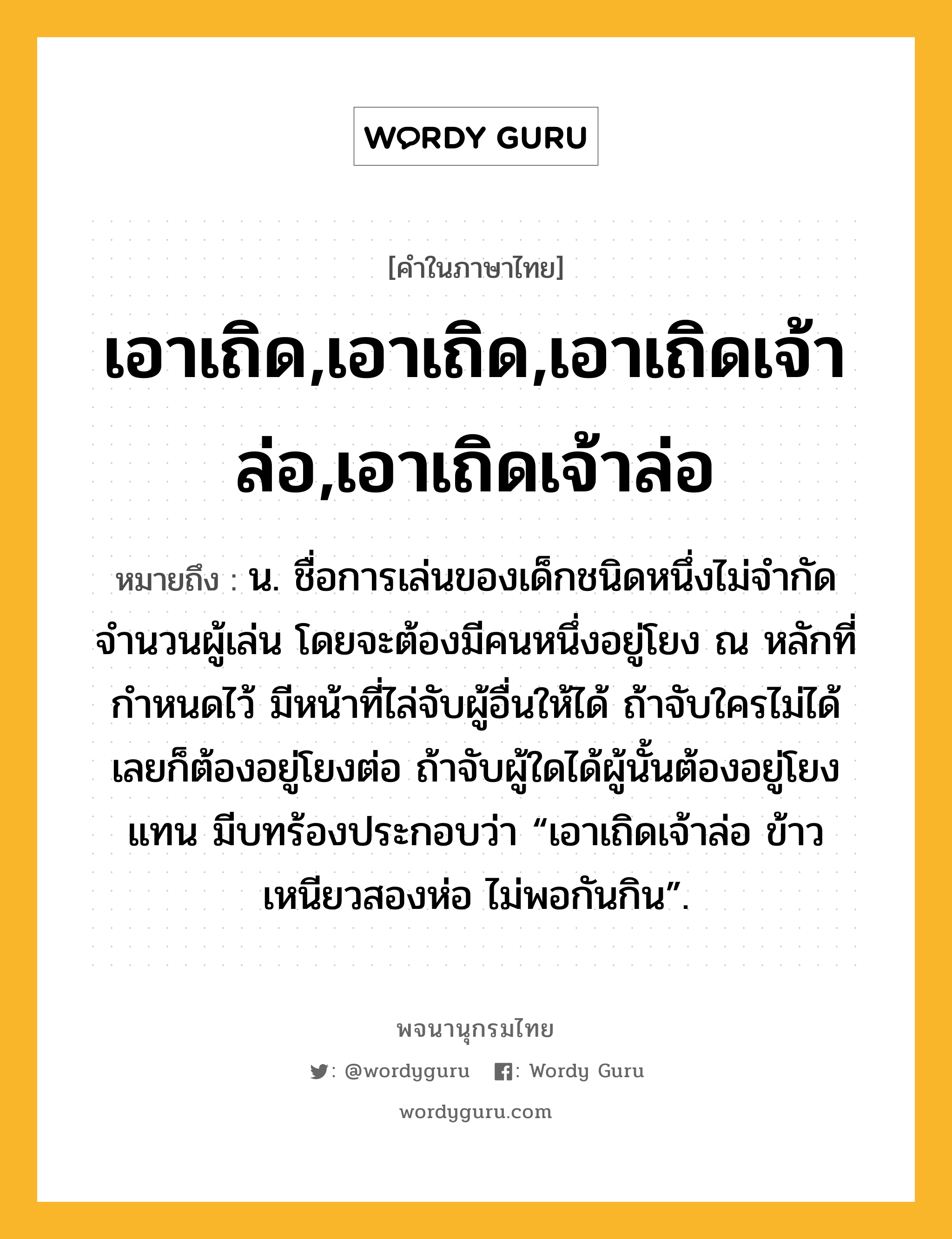 เอาเถิด,เอาเถิด,เอาเถิดเจ้าล่อ,เอาเถิดเจ้าล่อ ความหมาย หมายถึงอะไร?, คำในภาษาไทย เอาเถิด,เอาเถิด,เอาเถิดเจ้าล่อ,เอาเถิดเจ้าล่อ หมายถึง น. ชื่อการเล่นของเด็กชนิดหนึ่งไม่จำกัดจำนวนผู้เล่น โดยจะต้องมีคนหนึ่งอยู่โยง ณ หลักที่กำหนดไว้ มีหน้าที่ไล่จับผู้อื่นให้ได้ ถ้าจับใครไม่ได้เลยก็ต้องอยู่โยงต่อ ถ้าจับผู้ใดได้ผู้นั้นต้องอยู่โยงแทน มีบทร้องประกอบว่า “เอาเถิดเจ้าล่อ ข้าวเหนียวสองห่อ ไม่พอกันกิน”.