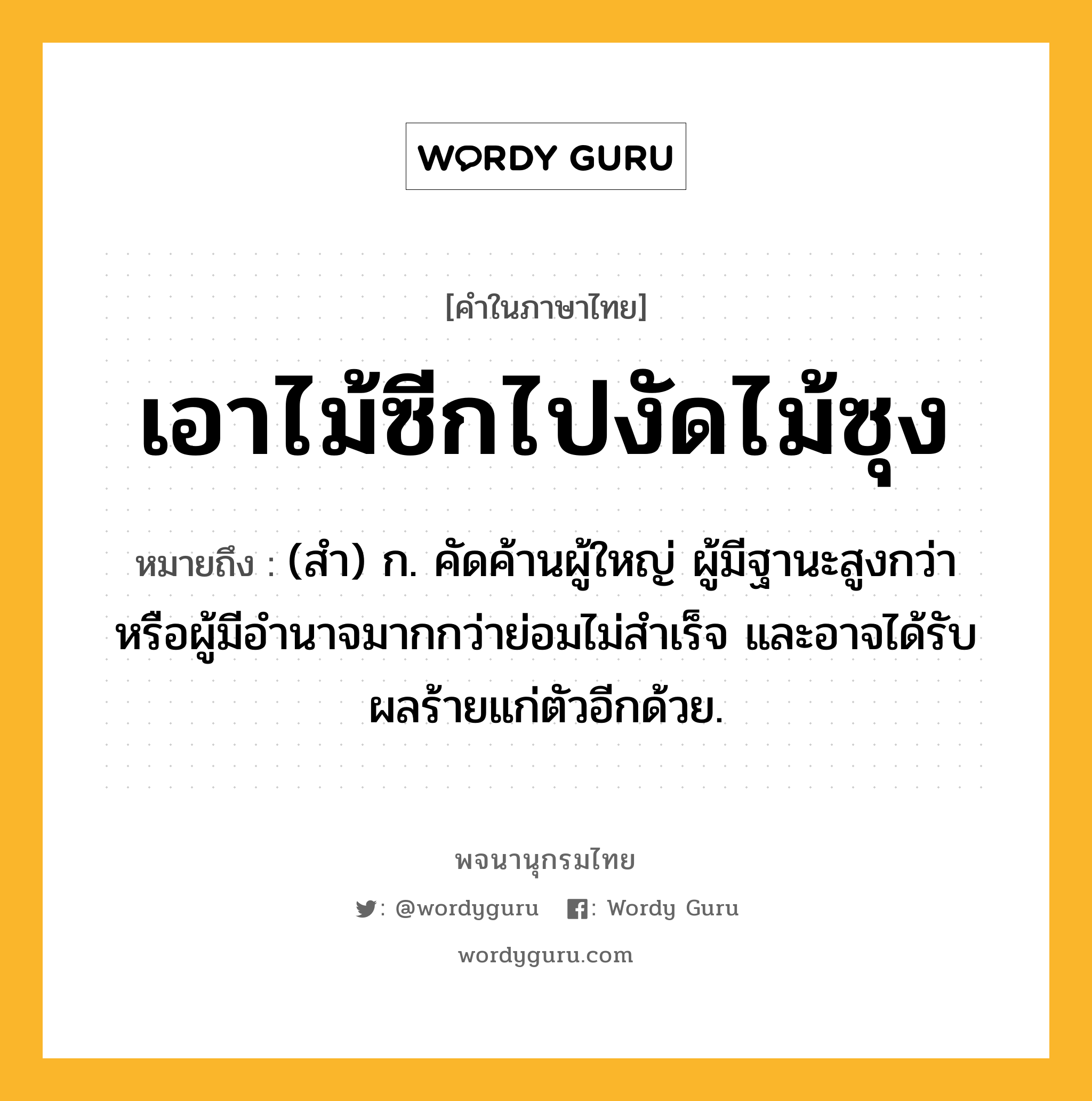 เอาไม้ซีกไปงัดไม้ซุง ความหมาย หมายถึงอะไร?, คำในภาษาไทย เอาไม้ซีกไปงัดไม้ซุง หมายถึง (สํา) ก. คัดค้านผู้ใหญ่ ผู้มีฐานะสูงกว่า หรือผู้มีอำนาจมากกว่าย่อมไม่สําเร็จ และอาจได้รับผลร้ายแก่ตัวอีกด้วย.