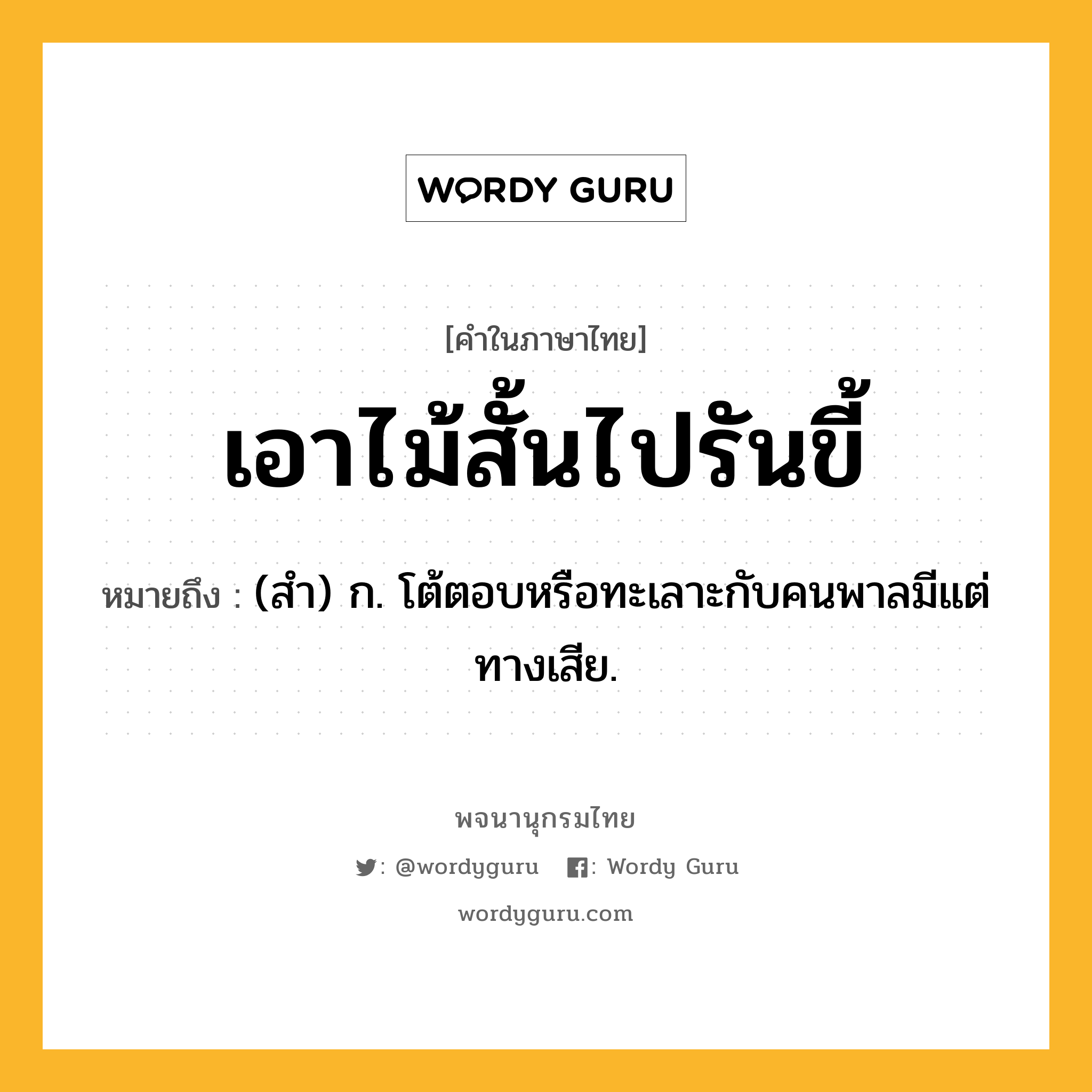 เอาไม้สั้นไปรันขี้ ความหมาย หมายถึงอะไร?, คำในภาษาไทย เอาไม้สั้นไปรันขี้ หมายถึง (สํา) ก. โต้ตอบหรือทะเลาะกับคนพาลมีแต่ทางเสีย.