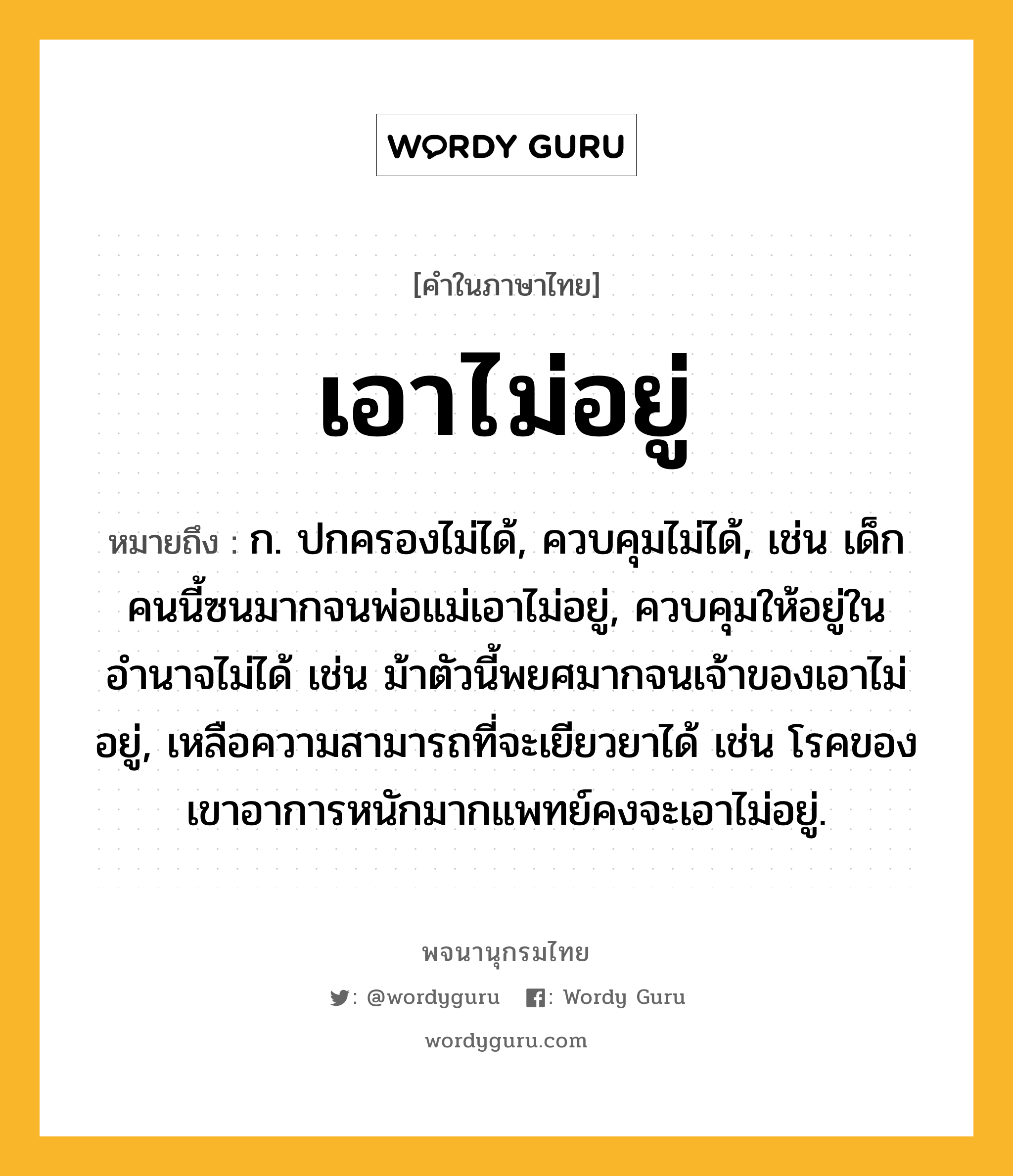 เอาไม่อยู่ ความหมาย หมายถึงอะไร?, คำในภาษาไทย เอาไม่อยู่ หมายถึง ก. ปกครองไม่ได้, ควบคุมไม่ได้, เช่น เด็กคนนี้ซนมากจนพ่อแม่เอาไม่อยู่, ควบคุมให้อยู่ในอำนาจไม่ได้ เช่น ม้าตัวนี้พยศมากจนเจ้าของเอาไม่อยู่, เหลือความสามารถที่จะเยียวยาได้ เช่น โรคของเขาอาการหนักมากแพทย์คงจะเอาไม่อยู่.