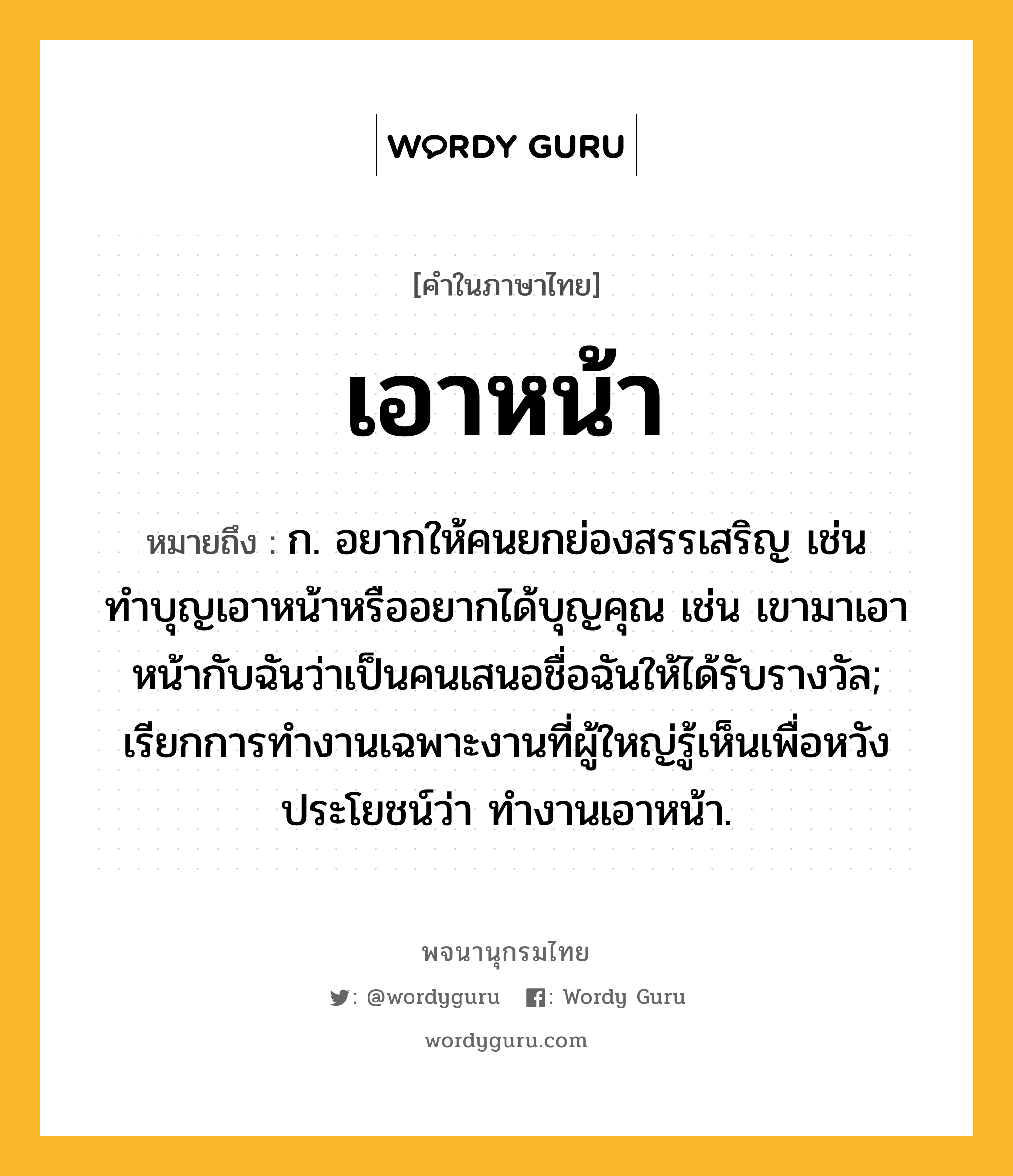 เอาหน้า ความหมาย หมายถึงอะไร?, คำในภาษาไทย เอาหน้า หมายถึง ก. อยากให้คนยกย่องสรรเสริญ เช่น ทำบุญเอาหน้าหรืออยากได้บุญคุณ เช่น เขามาเอาหน้ากับฉันว่าเป็นคนเสนอชื่อฉันให้ได้รับรางวัล; เรียกการทํางานเฉพาะงานที่ผู้ใหญ่รู้เห็นเพื่อหวังประโยชน์ว่า ทํางานเอาหน้า.