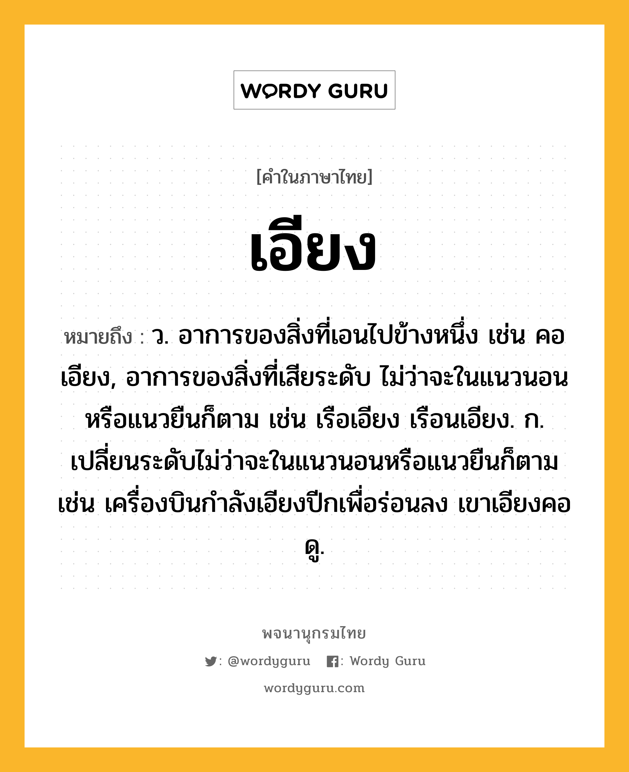 เอียง ความหมาย หมายถึงอะไร?, คำในภาษาไทย เอียง หมายถึง ว. อาการของสิ่งที่เอนไปข้างหนึ่ง เช่น คอเอียง, อาการของสิ่งที่เสียระดับ ไม่ว่าจะในแนวนอนหรือแนวยืนก็ตาม เช่น เรือเอียง เรือนเอียง. ก. เปลี่ยนระดับไม่ว่าจะในแนวนอนหรือแนวยืนก็ตาม เช่น เครื่องบินกำลังเอียงปีกเพื่อร่อนลง เขาเอียงคอดู.