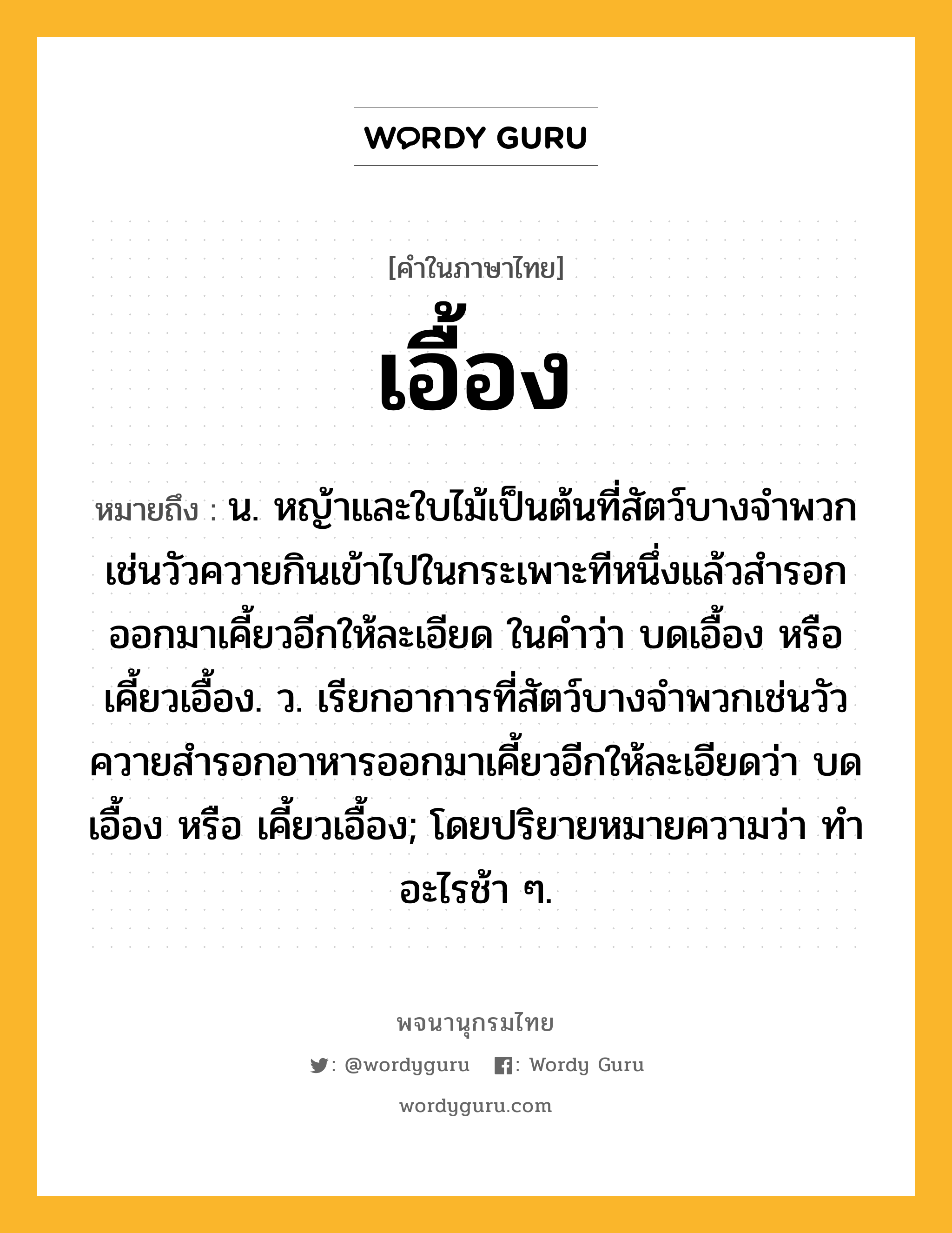 เอื้อง ความหมาย หมายถึงอะไร?, คำในภาษาไทย เอื้อง หมายถึง น. หญ้าและใบไม้เป็นต้นที่สัตว์บางจําพวกเช่นวัวควายกินเข้าไปในกระเพาะทีหนึ่งแล้วสํารอกออกมาเคี้ยวอีกให้ละเอียด ในคำว่า บดเอื้อง หรือ เคี้ยวเอื้อง. ว. เรียกอาการที่สัตว์บางจำพวกเช่นวัวควายสํารอกอาหารออกมาเคี้ยวอีกให้ละเอียดว่า บดเอื้อง หรือ เคี้ยวเอื้อง; โดยปริยายหมายความว่า ทําอะไรช้า ๆ.