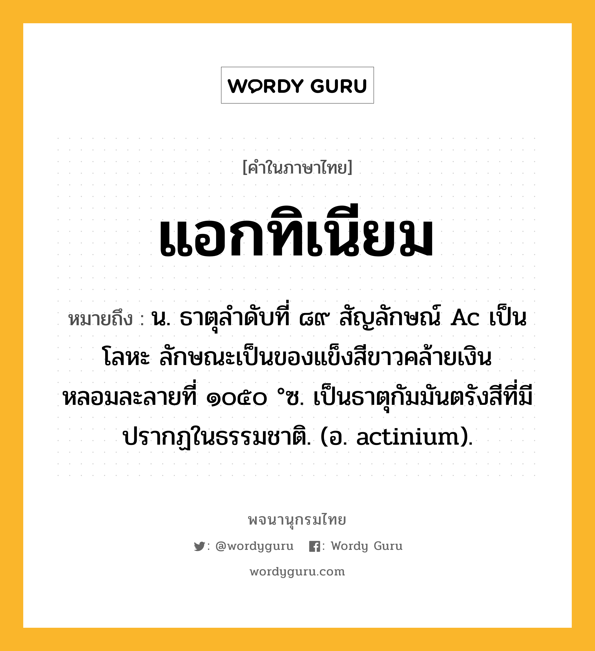 แอกทิเนียม ความหมาย หมายถึงอะไร?, คำในภาษาไทย แอกทิเนียม หมายถึง น. ธาตุลําดับที่ ๘๙ สัญลักษณ์ Ac เป็นโลหะ ลักษณะเป็นของแข็งสีขาวคล้ายเงิน หลอมละลายที่ ๑๐๕๐ °ซ. เป็นธาตุกัมมันตรังสีที่มีปรากฏในธรรมชาติ. (อ. actinium).