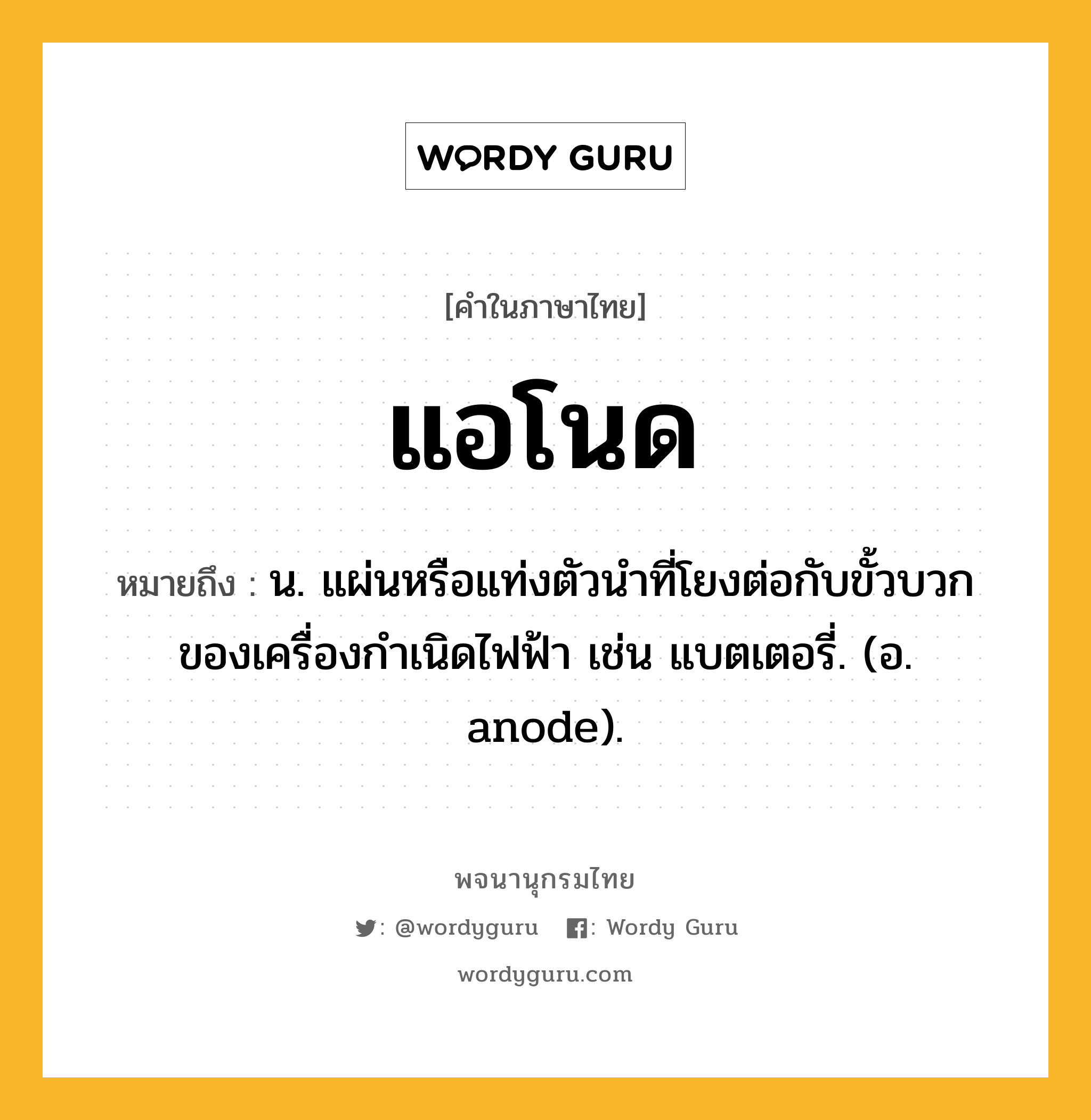 แอโนด ความหมาย หมายถึงอะไร?, คำในภาษาไทย แอโนด หมายถึง น. แผ่นหรือแท่งตัวนําที่โยงต่อกับขั้วบวกของเครื่องกําเนิดไฟฟ้า เช่น แบตเตอรี่. (อ. anode).