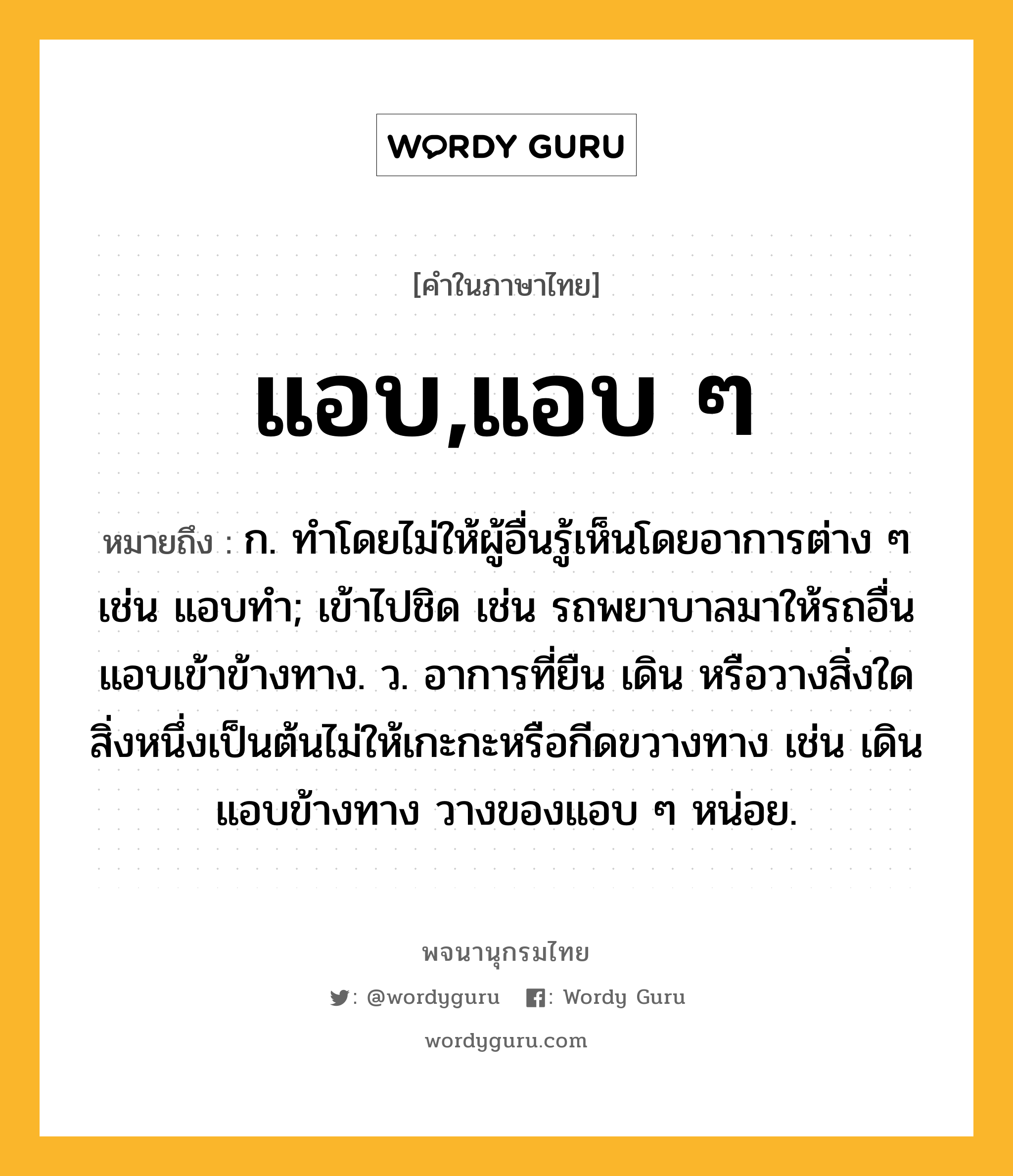 แอบ,แอบ ๆ ความหมาย หมายถึงอะไร?, คำในภาษาไทย แอบ,แอบ ๆ หมายถึง ก. ทําโดยไม่ให้ผู้อื่นรู้เห็นโดยอาการต่าง ๆ เช่น แอบทำ; เข้าไปชิด เช่น รถพยาบาลมาให้รถอื่นแอบเข้าข้างทาง. ว. อาการที่ยืน เดิน หรือวางสิ่งใดสิ่งหนึ่งเป็นต้นไม่ให้เกะกะหรือกีดขวางทาง เช่น เดินแอบข้างทาง วางของแอบ ๆ หน่อย.