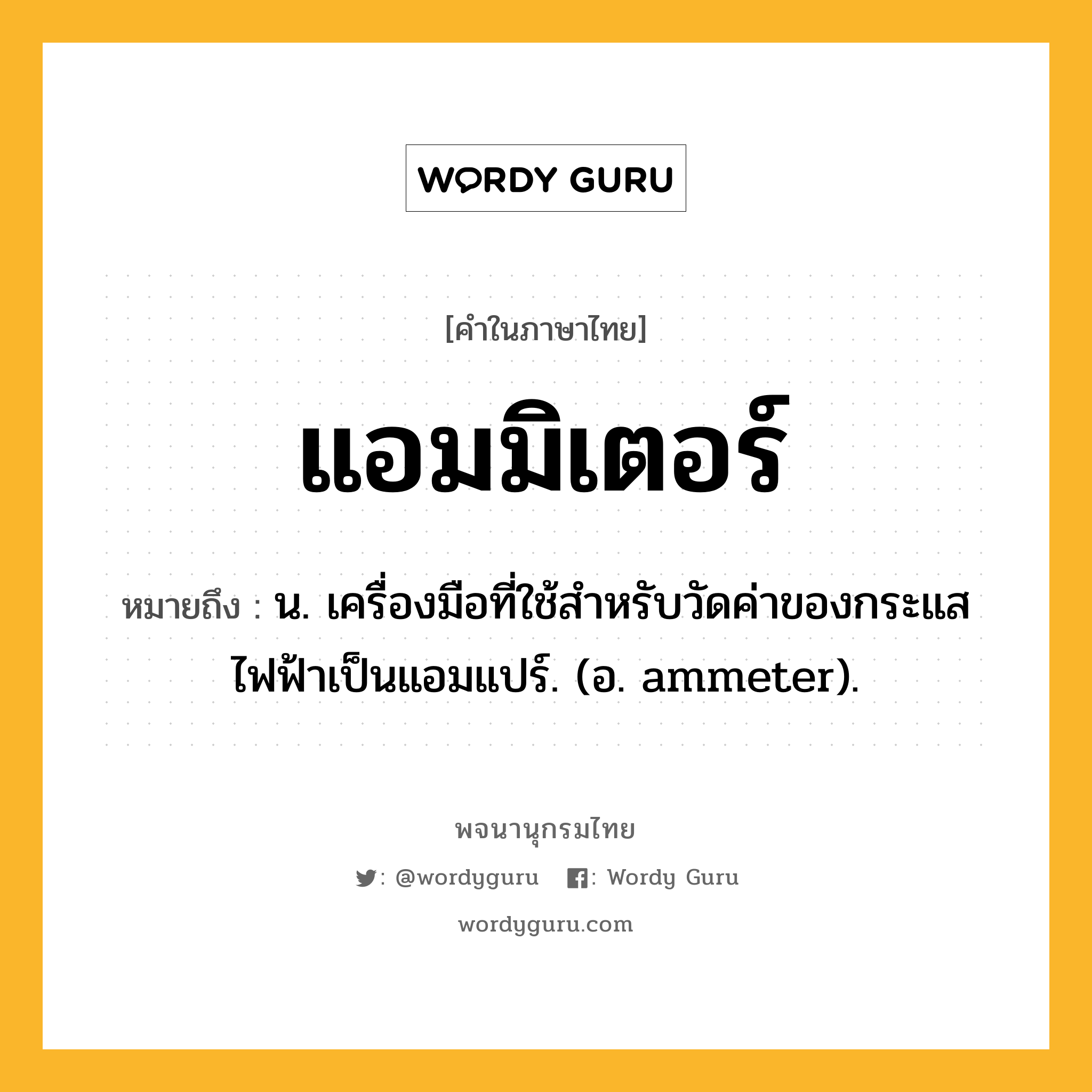 แอมมิเตอร์ ความหมาย หมายถึงอะไร?, คำในภาษาไทย แอมมิเตอร์ หมายถึง น. เครื่องมือที่ใช้สําหรับวัดค่าของกระแสไฟฟ้าเป็นแอมแปร์. (อ. ammeter).