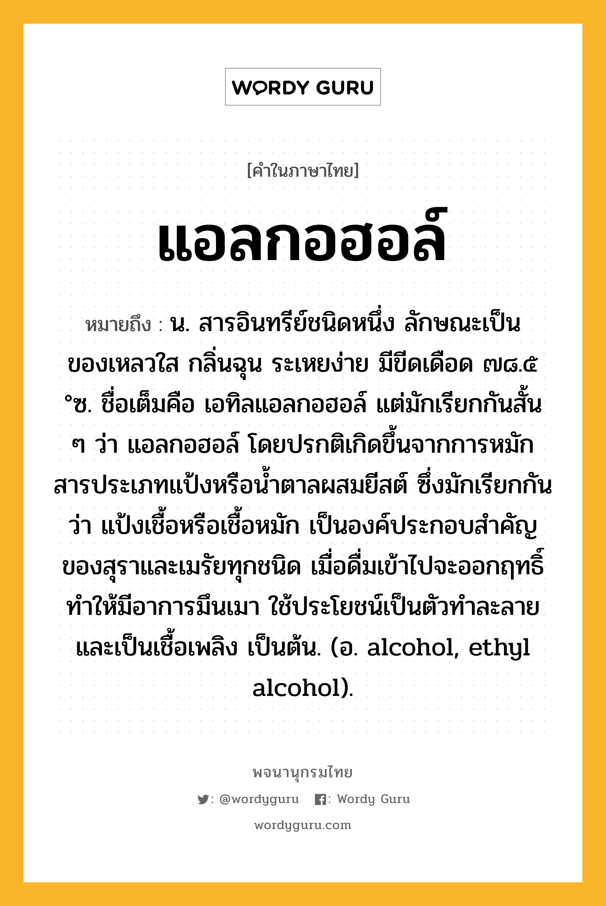 แอลกอฮอล์ ความหมาย หมายถึงอะไร?, คำในภาษาไทย แอลกอฮอล์ หมายถึง น. สารอินทรีย์ชนิดหนึ่ง ลักษณะเป็นของเหลวใส กลิ่นฉุน ระเหยง่าย มีขีดเดือด ๗๘.๕ °ซ. ชื่อเต็มคือ เอทิลแอลกอฮอล์ แต่มักเรียกกันสั้น ๆ ว่า แอลกอฮอล์ โดยปรกติเกิดขึ้นจากการหมักสารประเภทแป้งหรือนํ้าตาลผสมยีสต์ ซึ่งมักเรียกกันว่า แป้งเชื้อหรือเชื้อหมัก เป็นองค์ประกอบสําคัญของสุราและเมรัยทุกชนิด เมื่อดื่มเข้าไปจะออกฤทธิ์ทําให้มีอาการมึนเมา ใช้ประโยชน์เป็นตัวทําละลาย และเป็นเชื้อเพลิง เป็นต้น. (อ. alcohol, ethyl alcohol).