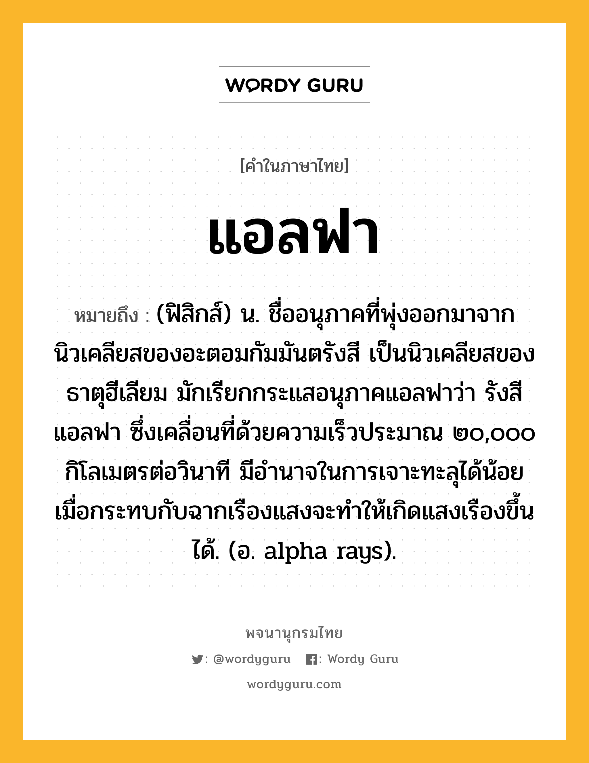 แอลฟา ความหมาย หมายถึงอะไร?, คำในภาษาไทย แอลฟา หมายถึง (ฟิสิกส์) น. ชื่ออนุภาคที่พุ่งออกมาจากนิวเคลียสของอะตอมกัมมันตรังสี เป็นนิวเคลียสของธาตุฮีเลียม มักเรียกกระแสอนุภาคแอลฟาว่า รังสีแอลฟา ซึ่งเคลื่อนที่ด้วยความเร็วประมาณ ๒๐,๐๐๐ กิโลเมตรต่อวินาที มีอํานาจในการเจาะทะลุได้น้อย เมื่อกระทบกับฉากเรืองแสงจะทําให้เกิดแสงเรืองขึ้นได้. (อ. alpha rays).