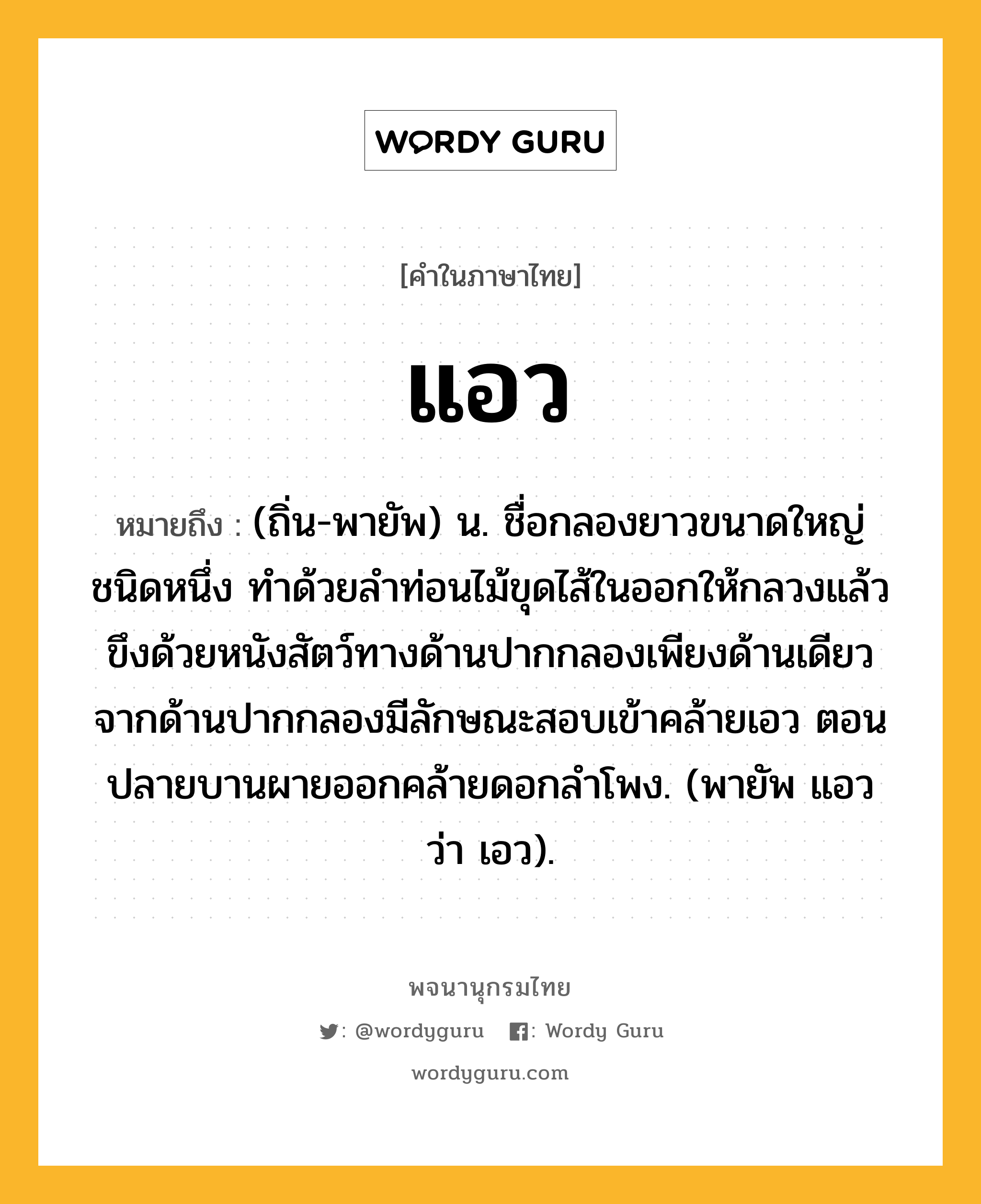 แอว ความหมาย หมายถึงอะไร?, คำในภาษาไทย แอว หมายถึง (ถิ่น-พายัพ) น. ชื่อกลองยาวขนาดใหญ่ชนิดหนึ่ง ทําด้วยลําท่อนไม้ขุดไส้ในออกให้กลวงแล้วขึงด้วยหนังสัตว์ทางด้านปากกลองเพียงด้านเดียว จากด้านปากกลองมีลักษณะสอบเข้าคล้ายเอว ตอนปลายบานผายออกคล้ายดอกลำโพง. (พายัพ แอว ว่า เอว).