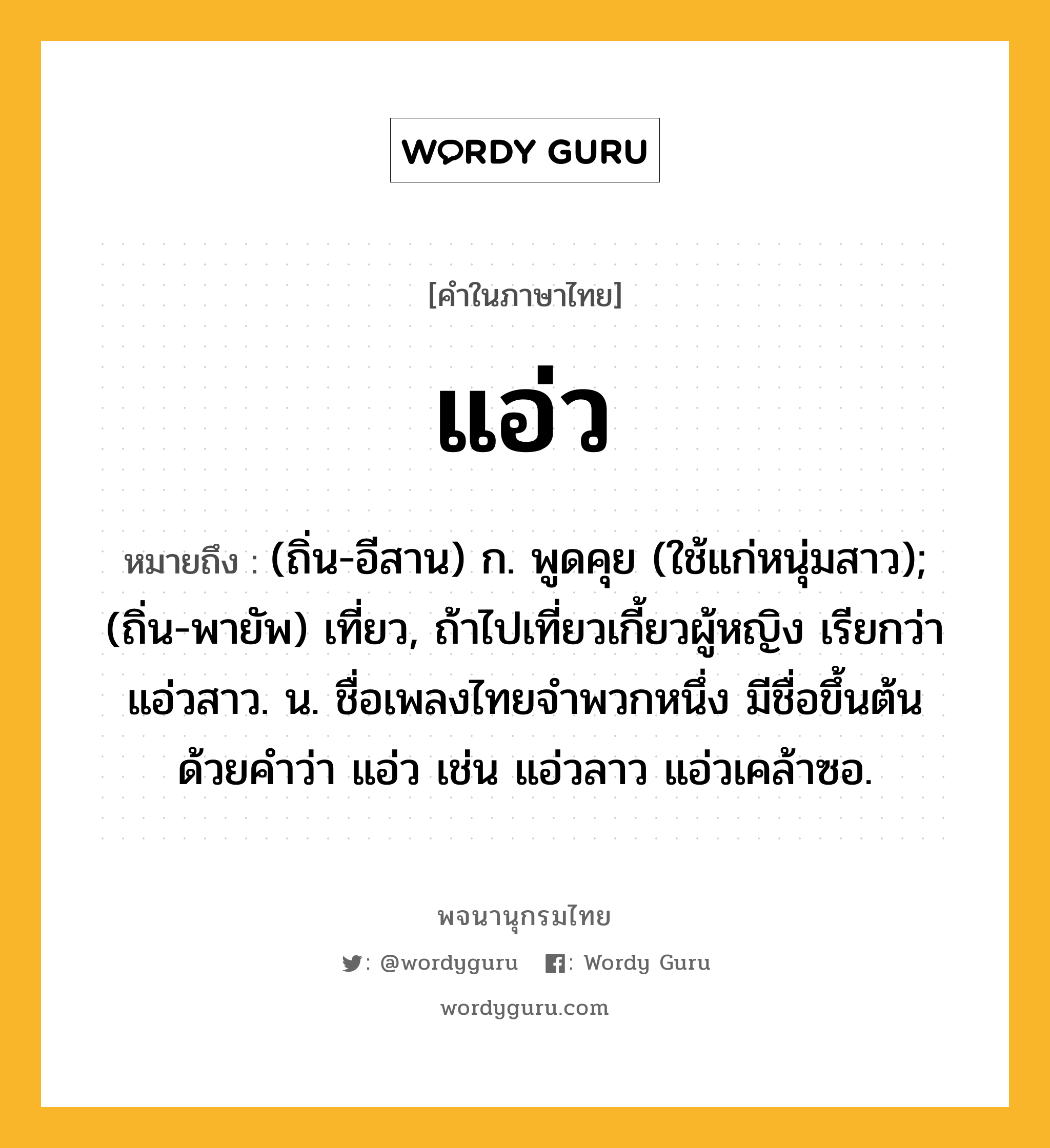 แอ่ว ความหมาย หมายถึงอะไร?, คำในภาษาไทย แอ่ว หมายถึง (ถิ่น-อีสาน) ก. พูดคุย (ใช้แก่หนุ่มสาว); (ถิ่น-พายัพ) เที่ยว, ถ้าไปเที่ยวเกี้ยวผู้หญิง เรียกว่า แอ่วสาว. น. ชื่อเพลงไทยจำพวกหนึ่ง มีชื่อขึ้นต้นด้วยคำว่า แอ่ว เช่น แอ่วลาว แอ่วเคล้าซอ.