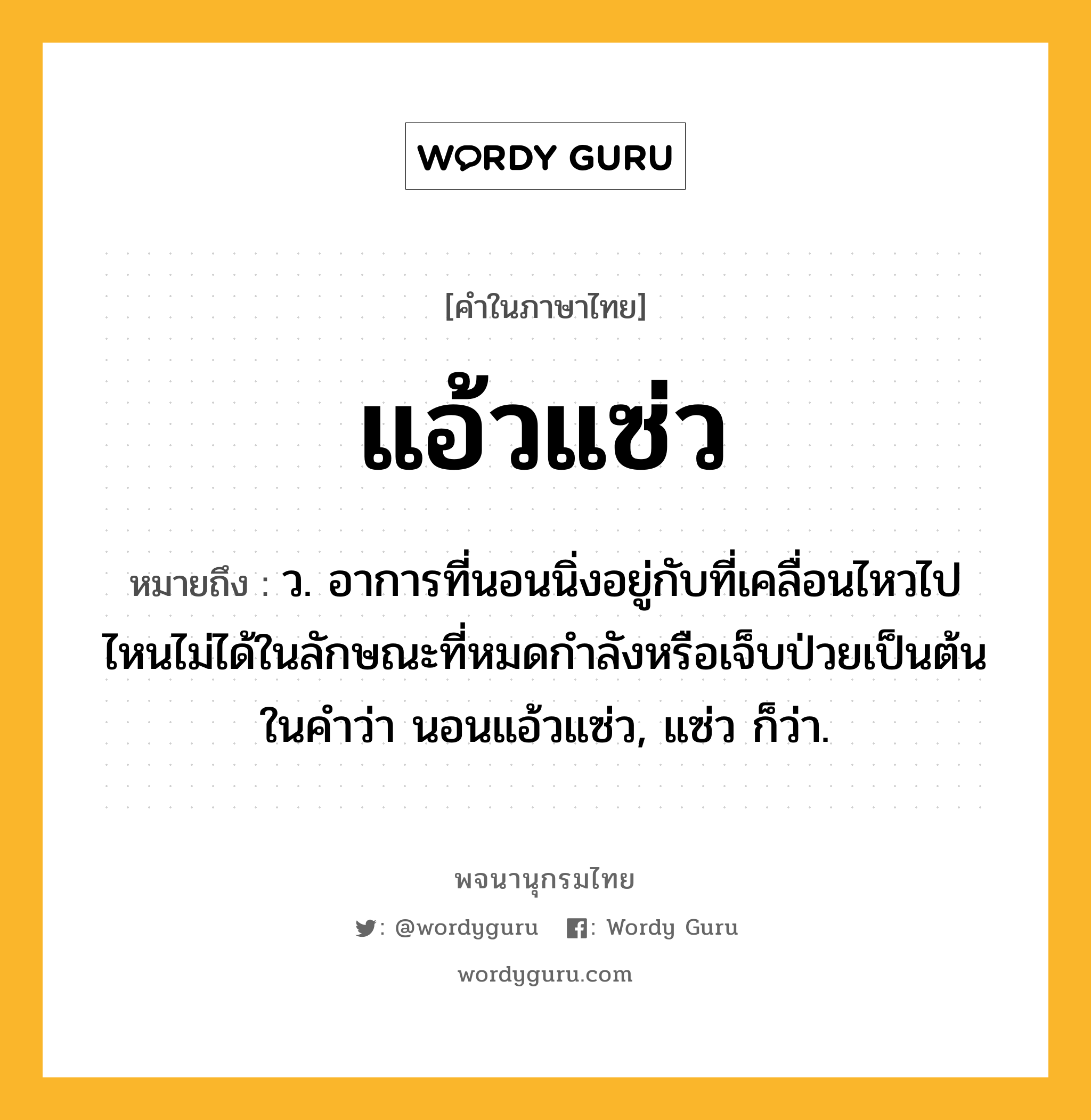 แอ้วแซ่ว ความหมาย หมายถึงอะไร?, คำในภาษาไทย แอ้วแซ่ว หมายถึง ว. อาการที่นอนนิ่งอยู่กับที่เคลื่อนไหวไปไหนไม่ได้ในลักษณะที่หมดกําลังหรือเจ็บป่วยเป็นต้น ในคําว่า นอนแอ้วแซ่ว, แซ่ว ก็ว่า.