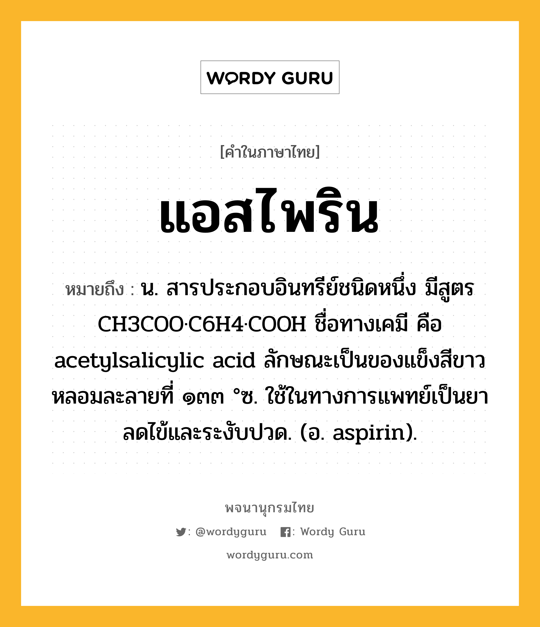 แอสไพริน ความหมาย หมายถึงอะไร?, คำในภาษาไทย แอสไพริน หมายถึง น. สารประกอบอินทรีย์ชนิดหนึ่ง มีสูตร CH3COO·C6H4·COOH ชื่อทางเคมี คือ acetylsalicylic acid ลักษณะเป็นของแข็งสีขาว หลอมละลายที่ ๑๓๓ °ซ. ใช้ในทางการแพทย์เป็นยาลดไข้และระงับปวด. (อ. aspirin).