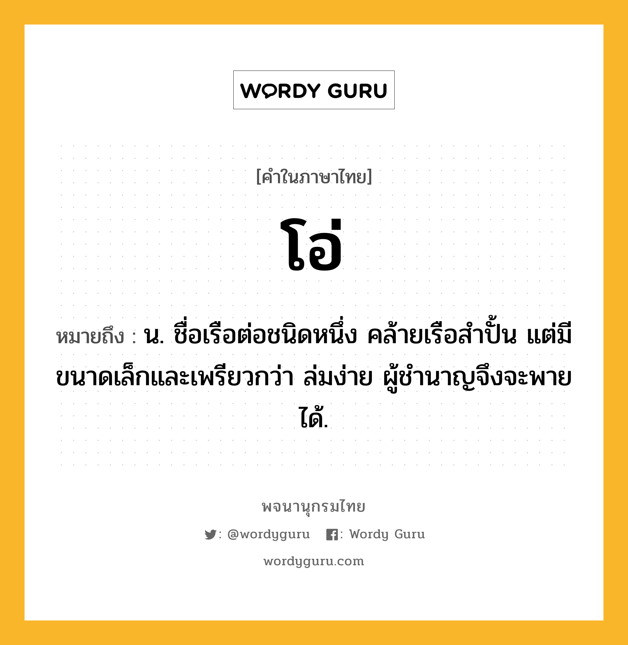 โอ่ ความหมาย หมายถึงอะไร?, คำในภาษาไทย โอ่ หมายถึง น. ชื่อเรือต่อชนิดหนึ่ง คล้ายเรือสำปั้น แต่มีขนาดเล็กและเพรียวกว่า ล่มง่าย ผู้ชํานาญจึงจะพายได้.