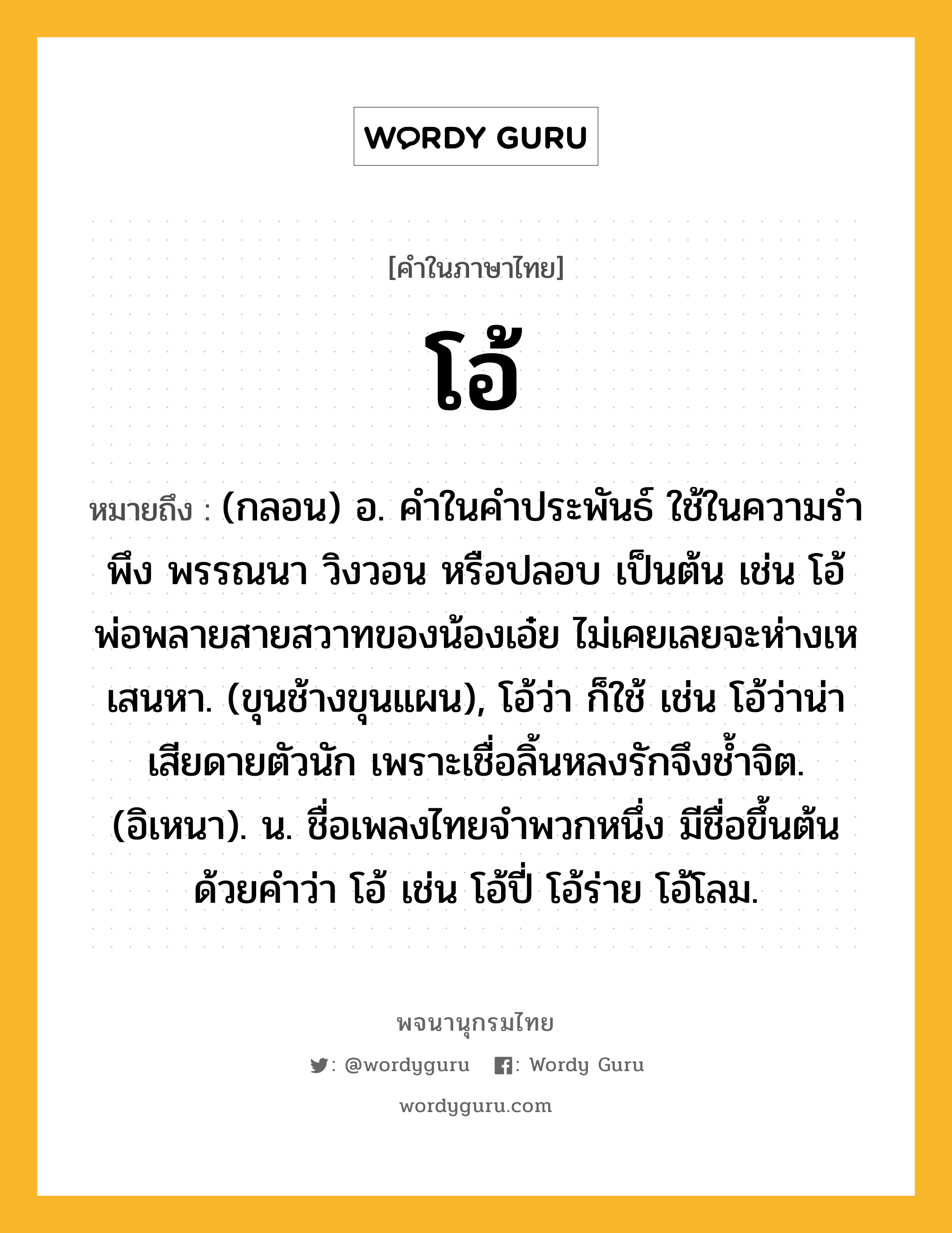 โอ้ ความหมาย หมายถึงอะไร?, คำในภาษาไทย โอ้ หมายถึง (กลอน) อ. คําในคําประพันธ์ ใช้ในความรําพึง พรรณนา วิงวอน หรือปลอบ เป็นต้น เช่น โอ้พ่อพลายสายสวาทของน้องเอ๋ย ไม่เคยเลยจะห่างเหเสนหา. (ขุนช้างขุนแผน), โอ้ว่า ก็ใช้ เช่น โอ้ว่าน่าเสียดายตัวนัก เพราะเชื่อลิ้นหลงรักจึงชํ้าจิต. (อิเหนา). น. ชื่อเพลงไทยจำพวกหนึ่ง มีชื่อขึ้นต้นด้วยคำว่า โอ้ เช่น โอ้ปี่ โอ้ร่าย โอ้โลม.