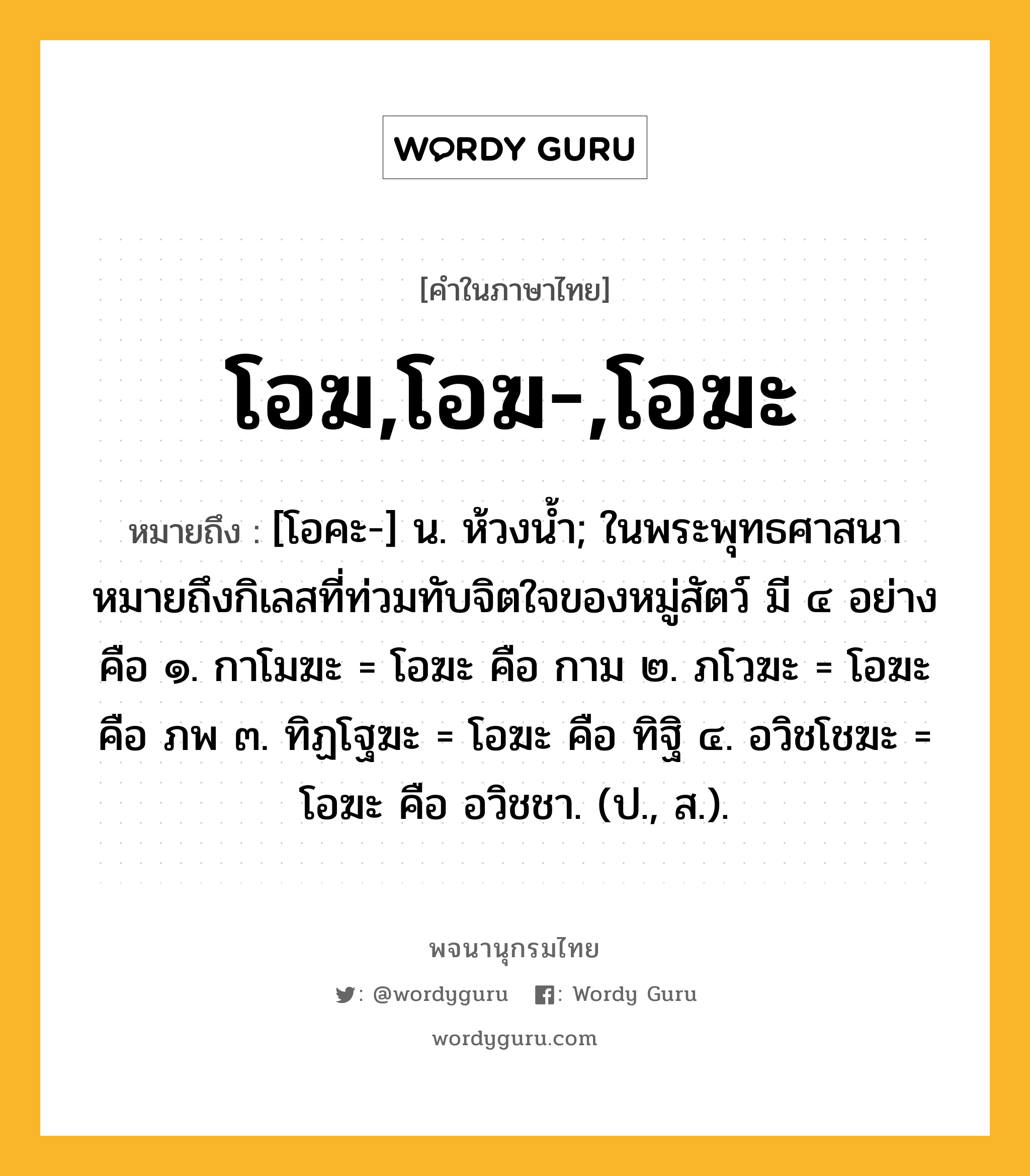 โอฆ,โอฆ-,โอฆะ ความหมาย หมายถึงอะไร?, คำในภาษาไทย โอฆ,โอฆ-,โอฆะ หมายถึง [โอคะ-] น. ห้วงนํ้า; ในพระพุทธศาสนาหมายถึงกิเลสที่ท่วมทับจิตใจของหมู่สัตว์ มี ๔ อย่าง คือ ๑. กาโมฆะ = โอฆะ คือ กาม ๒. ภโวฆะ = โอฆะ คือ ภพ ๓. ทิฏโฐฆะ = โอฆะ คือ ทิฐิ ๔. อวิชโชฆะ = โอฆะ คือ อวิชชา. (ป., ส.).