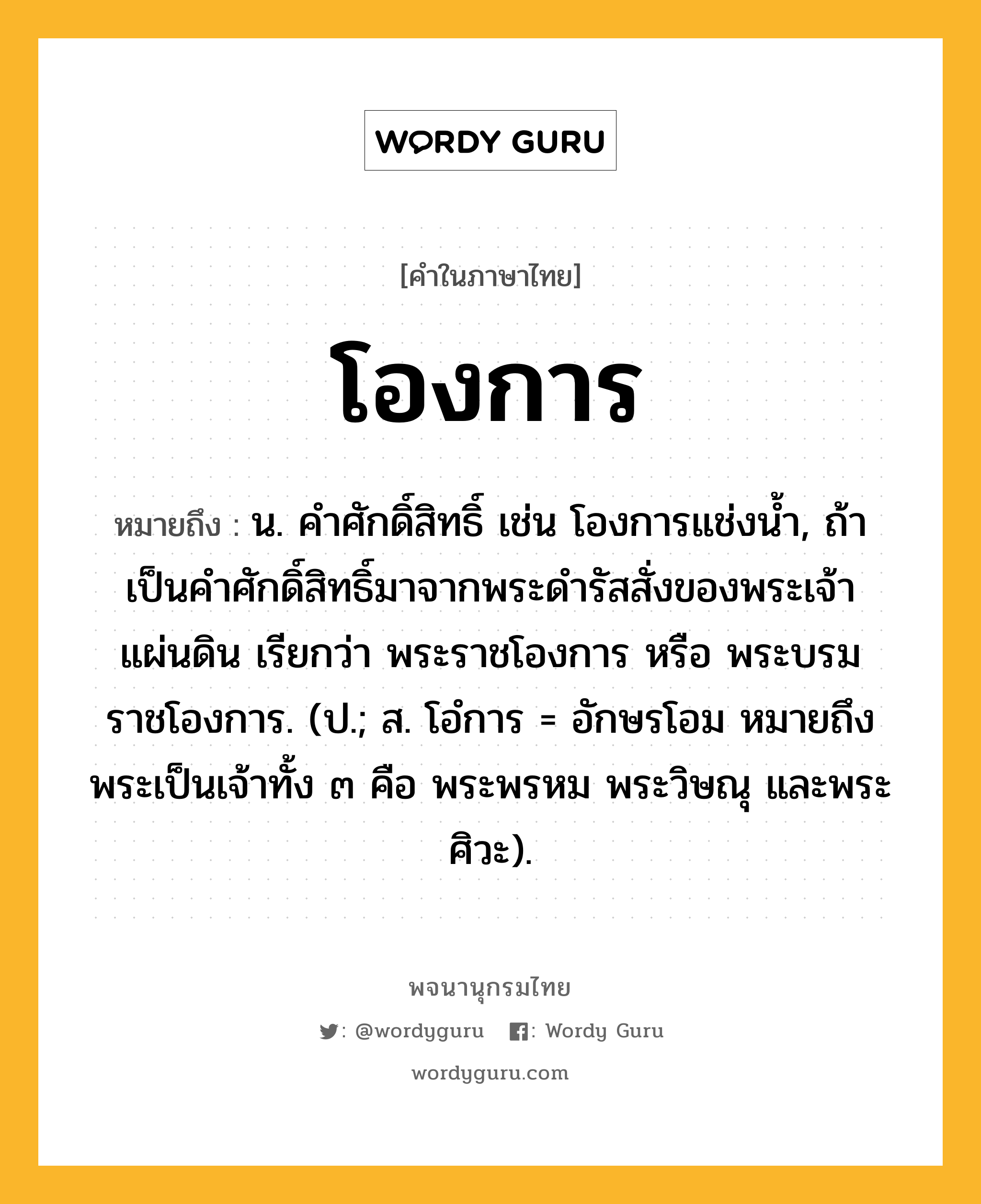 โองการ ความหมาย หมายถึงอะไร?, คำในภาษาไทย โองการ หมายถึง น. คําศักดิ์สิทธิ์ เช่น โองการแช่งน้ำ, ถ้าเป็นคําศักดิ์สิทธิ์มาจากพระดํารัสสั่งของพระเจ้าแผ่นดิน เรียกว่า พระราชโองการ หรือ พระบรมราชโองการ. (ป.; ส. โอํการ = อักษรโอม หมายถึง พระเป็นเจ้าทั้ง ๓ คือ พระพรหม พระวิษณุ และพระศิวะ).