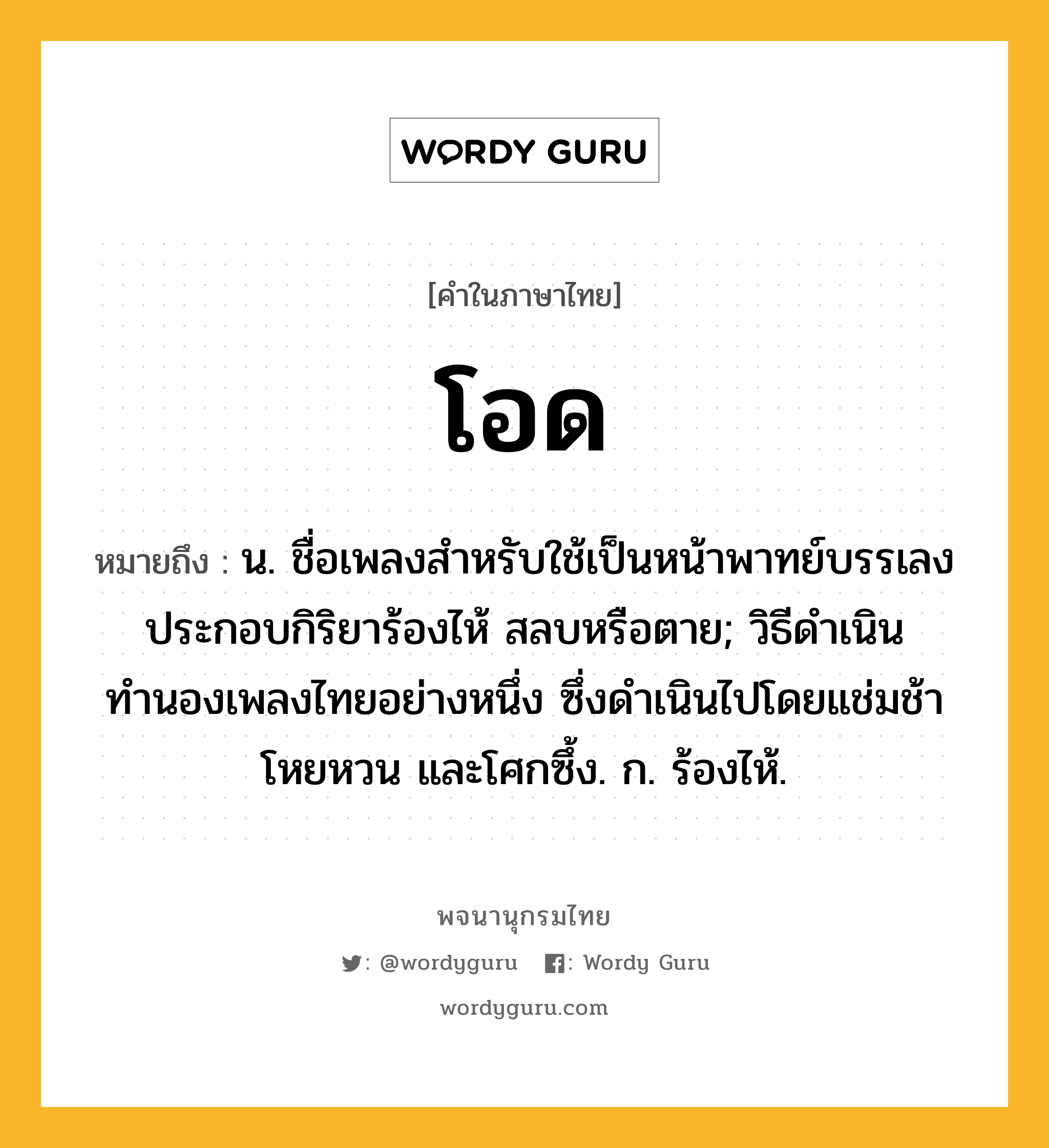 โอด ความหมาย หมายถึงอะไร?, คำในภาษาไทย โอด หมายถึง น. ชื่อเพลงสำหรับใช้เป็นหน้าพาทย์บรรเลงประกอบกิริยาร้องไห้ สลบหรือตาย; วิธีดำเนินทำนองเพลงไทยอย่างหนึ่ง ซึ่งดำเนินไปโดยแช่มช้าโหยหวน และโศกซึ้ง. ก. ร้องไห้.