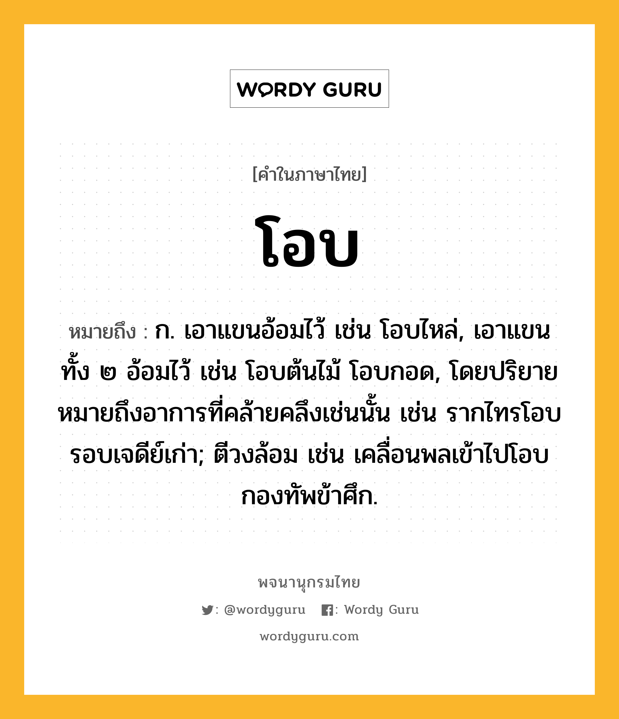 โอบ ความหมาย หมายถึงอะไร?, คำในภาษาไทย โอบ หมายถึง ก. เอาแขนอ้อมไว้ เช่น โอบไหล่, เอาแขนทั้ง ๒ อ้อมไว้ เช่น โอบต้นไม้ โอบกอด, โดยปริยายหมายถึงอาการที่คล้ายคลึงเช่นนั้น เช่น รากไทรโอบรอบเจดีย์เก่า; ตีวงล้อม เช่น เคลื่อนพลเข้าไปโอบกองทัพข้าศึก.