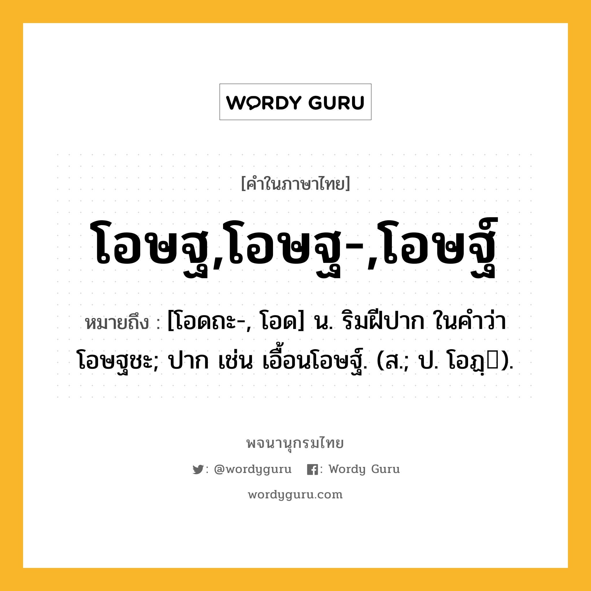 โอษฐ,โอษฐ-,โอษฐ์ ความหมาย หมายถึงอะไร?, คำในภาษาไทย โอษฐ,โอษฐ-,โอษฐ์ หมายถึง [โอดถะ-, โอด] น. ริมฝีปาก ในคำว่า โอษฐชะ; ปาก เช่น เอื้อนโอษฐ์. (ส.; ป. โอฏฺ).