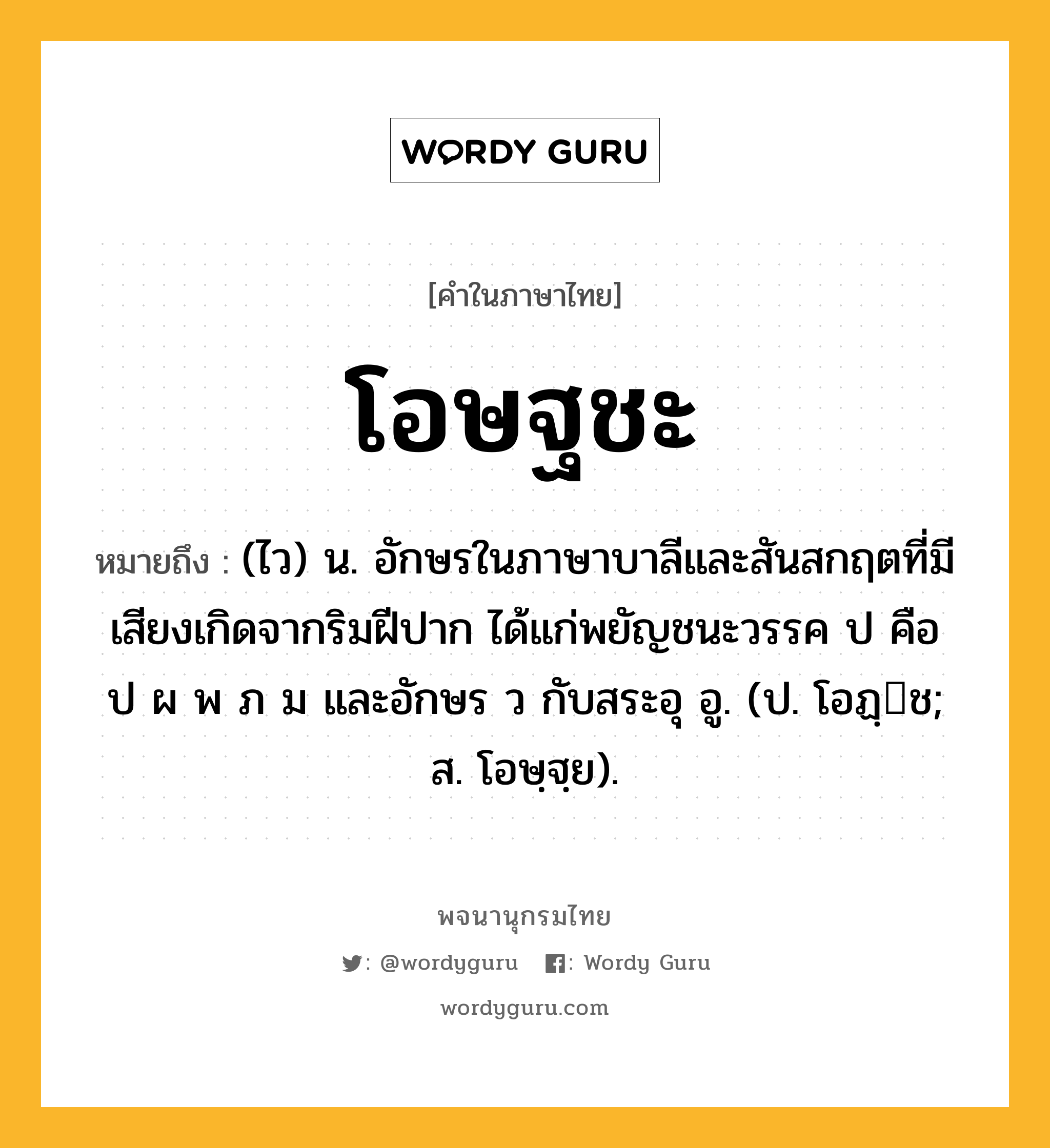 โอษฐชะ ความหมาย หมายถึงอะไร?, คำในภาษาไทย โอษฐชะ หมายถึง (ไว) น. อักษรในภาษาบาลีและสันสกฤตที่มีเสียงเกิดจากริมฝีปาก ได้แก่พยัญชนะวรรค ป คือ ป ผ พ ภ ม และอักษร ว กับสระอุ อู. (ป. โอฏฺช; ส. โอษฺฐฺย).