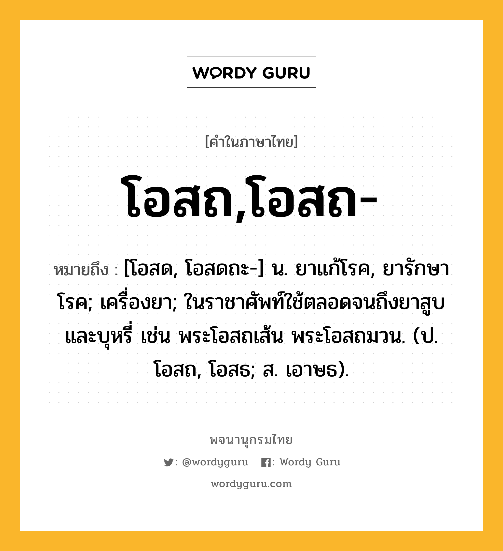 โอสถ,โอสถ- ความหมาย หมายถึงอะไร?, คำในภาษาไทย โอสถ,โอสถ- หมายถึง [โอสด, โอสดถะ-] น. ยาแก้โรค, ยารักษาโรค; เครื่องยา; ในราชาศัพท์ใช้ตลอดจนถึงยาสูบและบุหรี่ เช่น พระโอสถเส้น พระโอสถมวน. (ป. โอสถ, โอสธ; ส. เอาษธ).