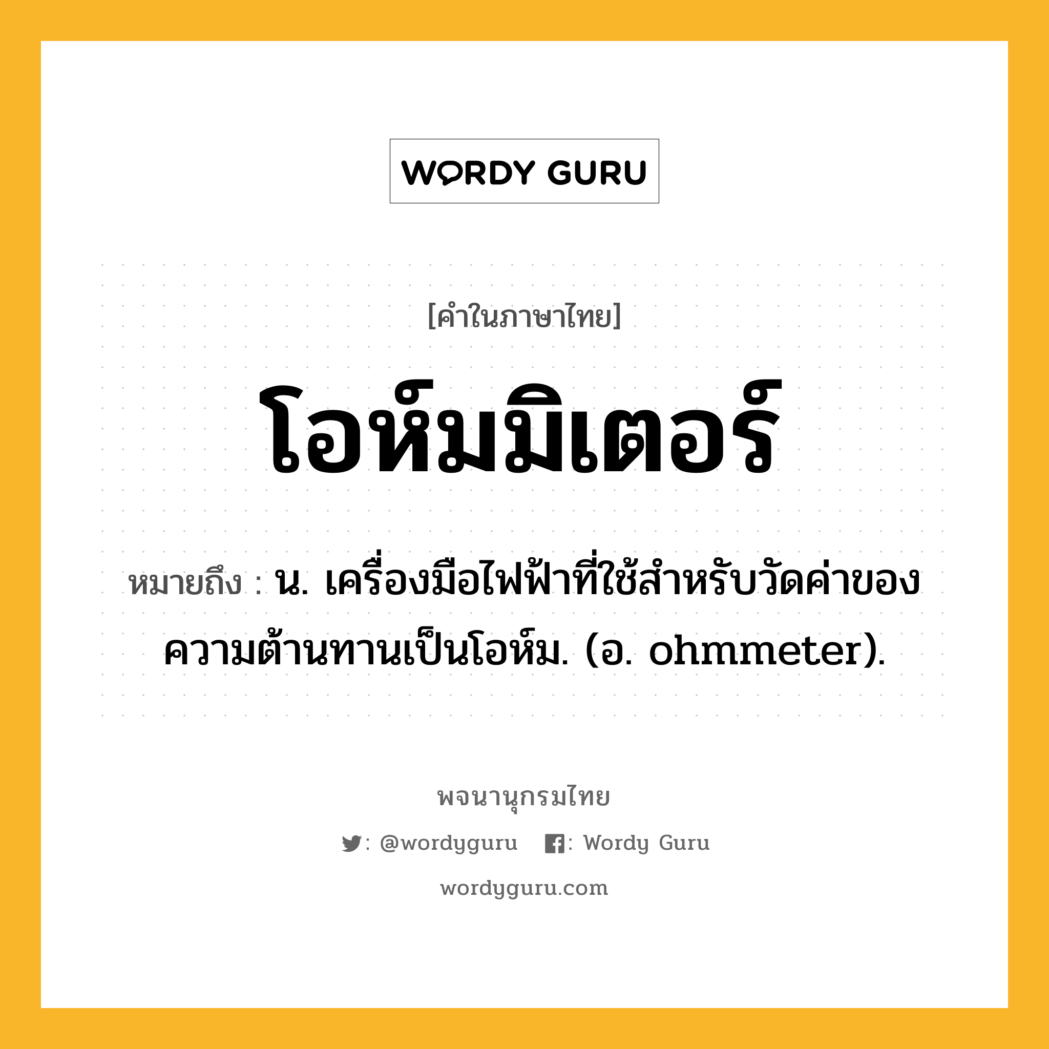 โอห์มมิเตอร์ ความหมาย หมายถึงอะไร?, คำในภาษาไทย โอห์มมิเตอร์ หมายถึง น. เครื่องมือไฟฟ้าที่ใช้สําหรับวัดค่าของความต้านทานเป็นโอห์ม. (อ. ohmmeter).