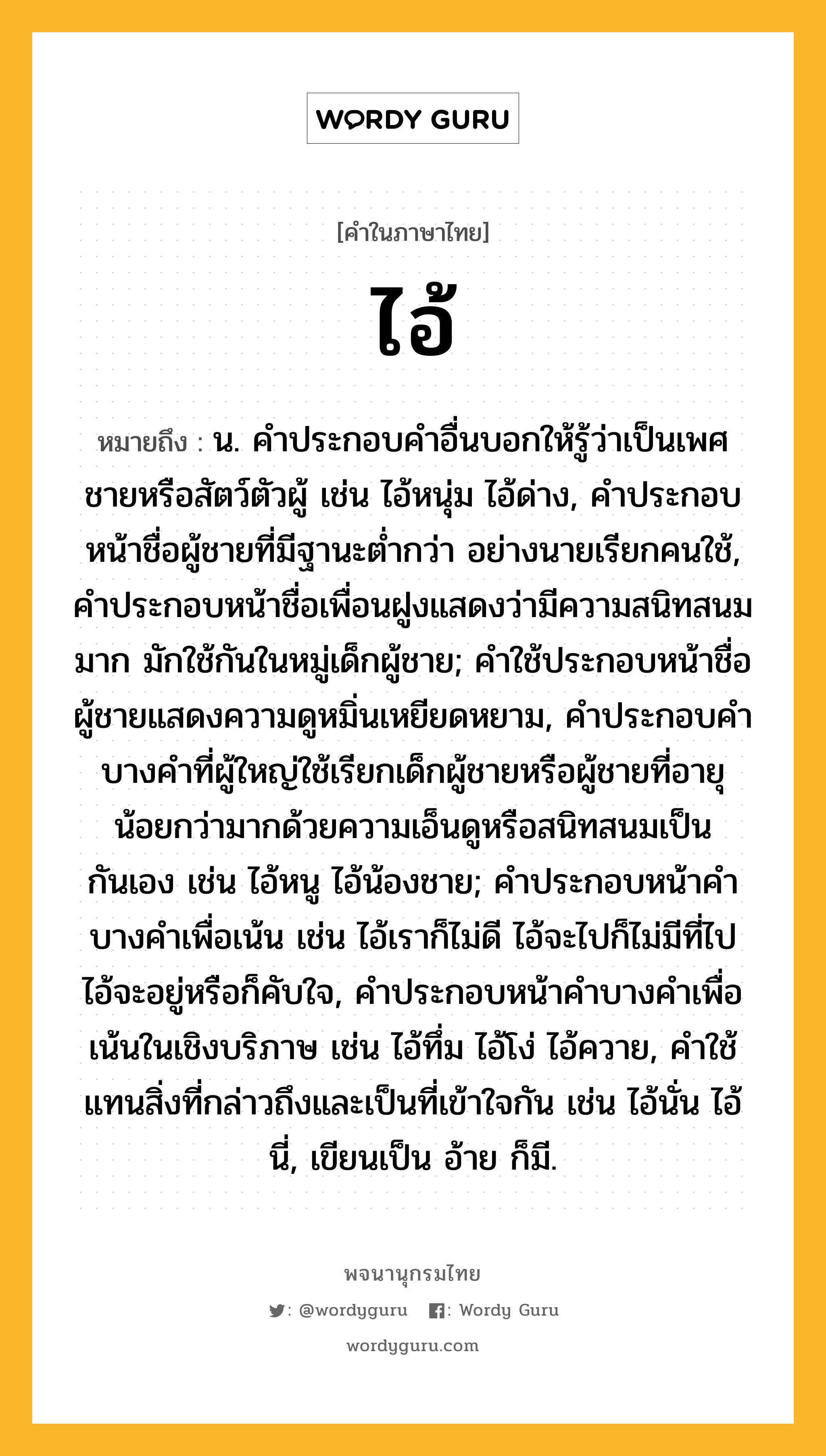 ไอ้ ความหมาย หมายถึงอะไร?, คำในภาษาไทย ไอ้ หมายถึง น. คําประกอบคําอื่นบอกให้รู้ว่าเป็นเพศชายหรือสัตว์ตัวผู้ เช่น ไอ้หนุ่ม ไอ้ด่าง, คําประกอบหน้าชื่อผู้ชายที่มีฐานะตํ่ากว่า อย่างนายเรียกคนใช้, คําประกอบหน้าชื่อเพื่อนฝูงแสดงว่ามีความสนิทสนมมาก มักใช้กันในหมู่เด็กผู้ชาย; คําใช้ประกอบหน้าชื่อผู้ชายแสดงความดูหมิ่นเหยียดหยาม, คําประกอบคําบางคําที่ผู้ใหญ่ใช้เรียกเด็กผู้ชายหรือผู้ชายที่อายุน้อยกว่ามากด้วยความเอ็นดูหรือสนิทสนมเป็นกันเอง เช่น ไอ้หนู ไอ้น้องชาย; คําประกอบหน้าคําบางคําเพื่อเน้น เช่น ไอ้เราก็ไม่ดี ไอ้จะไปก็ไม่มีที่ไป ไอ้จะอยู่หรือก็คับใจ, คําประกอบหน้าคําบางคําเพื่อเน้นในเชิงบริภาษ เช่น ไอ้ทึ่ม ไอ้โง่ ไอ้ควาย, คําใช้แทนสิ่งที่กล่าวถึงและเป็นที่เข้าใจกัน เช่น ไอ้นั่น ไอ้นี่, เขียนเป็น อ้าย ก็มี.