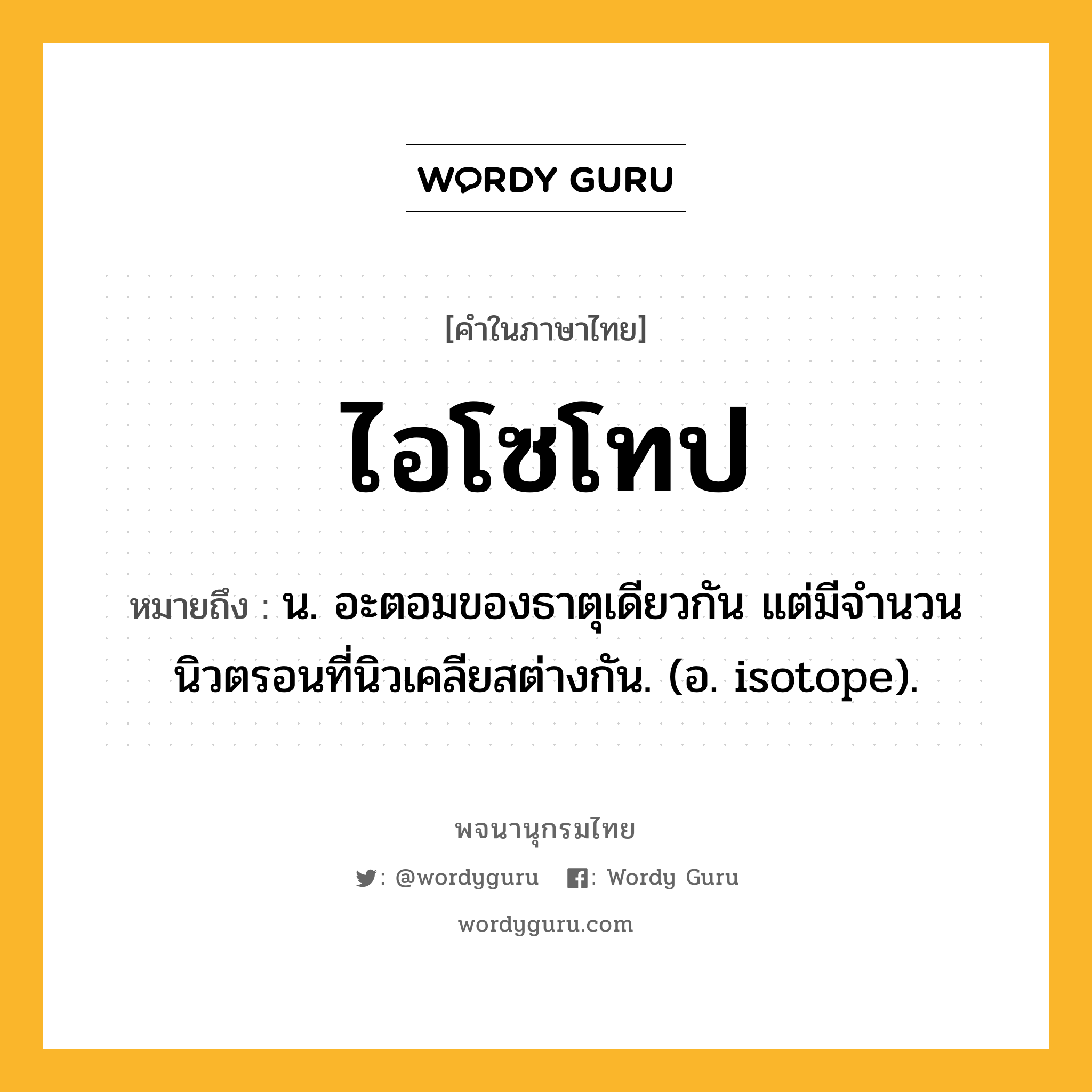 ไอโซโทป ความหมาย หมายถึงอะไร?, คำในภาษาไทย ไอโซโทป หมายถึง น. อะตอมของธาตุเดียวกัน แต่มีจํานวนนิวตรอนที่นิวเคลียสต่างกัน. (อ. isotope).