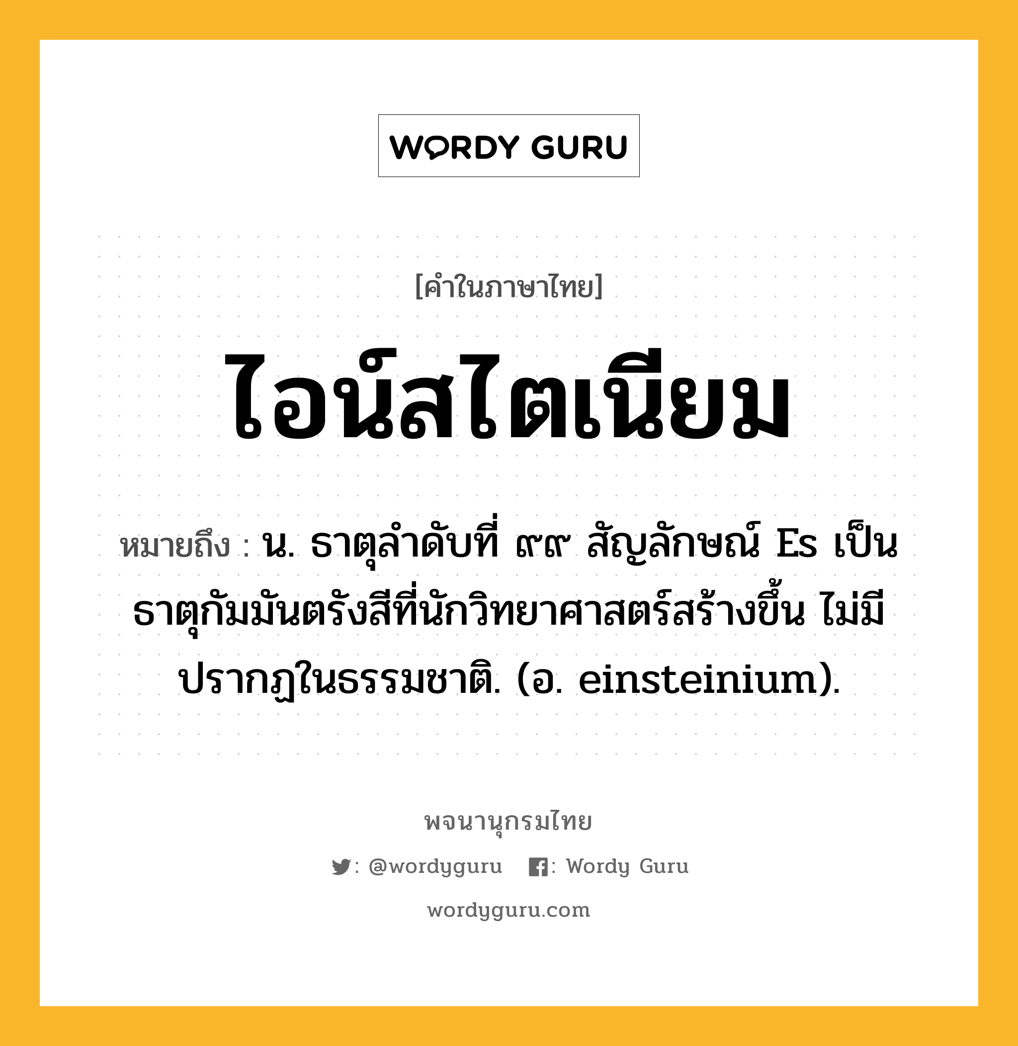 ไอน์สไตเนียม ความหมาย หมายถึงอะไร?, คำในภาษาไทย ไอน์สไตเนียม หมายถึง น. ธาตุลําดับที่ ๙๙ สัญลักษณ์ Es เป็นธาตุกัมมันตรังสีที่นักวิทยาศาสตร์สร้างขึ้น ไม่มีปรากฏในธรรมชาติ. (อ. einsteinium).