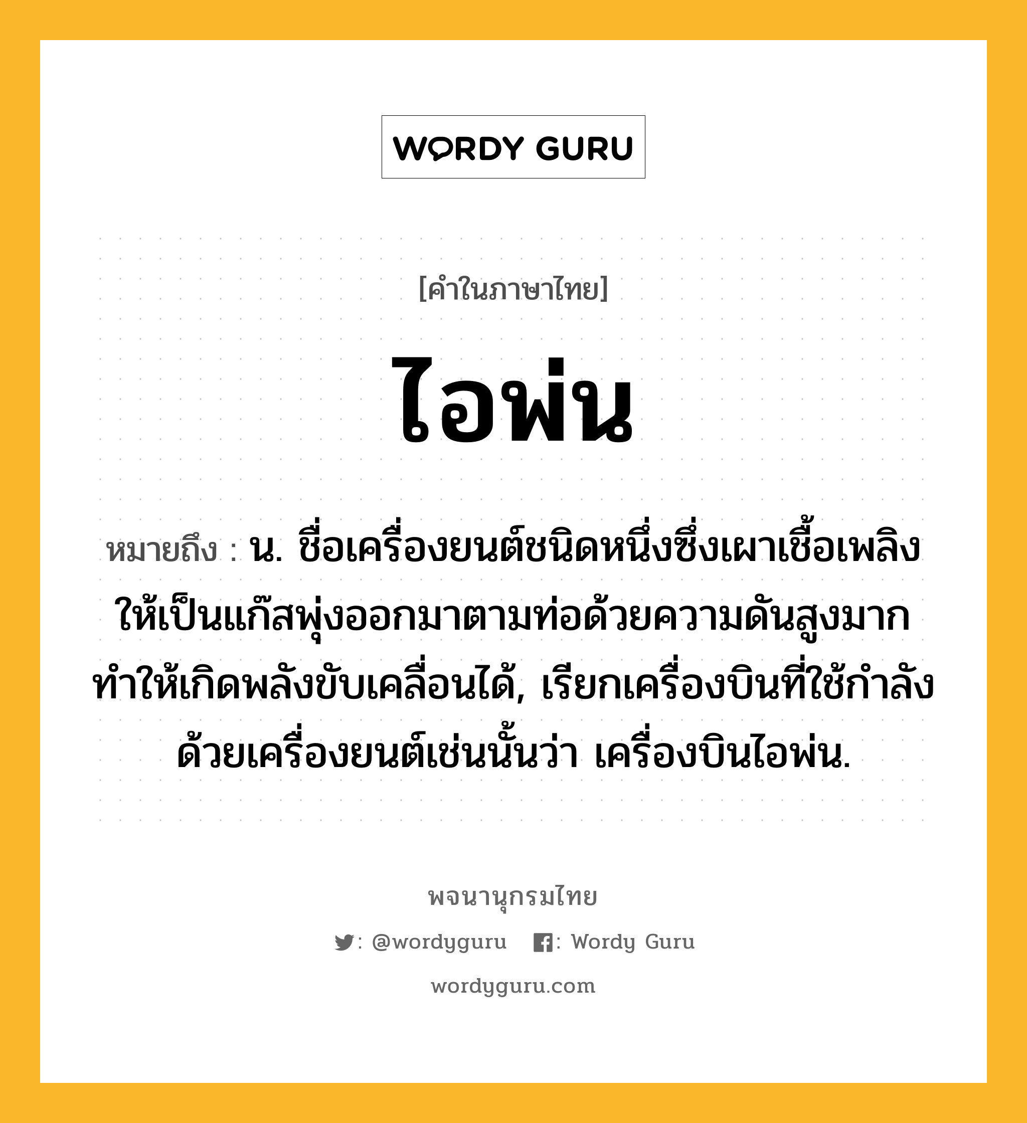 ไอพ่น ความหมาย หมายถึงอะไร?, คำในภาษาไทย ไอพ่น หมายถึง น. ชื่อเครื่องยนต์ชนิดหนึ่งซึ่งเผาเชื้อเพลิงให้เป็นแก๊สพุ่งออกมาตามท่อด้วยความดันสูงมาก ทําให้เกิดพลังขับเคลื่อนได้, เรียกเครื่องบินที่ใช้กําลังด้วยเครื่องยนต์เช่นนั้นว่า เครื่องบินไอพ่น.