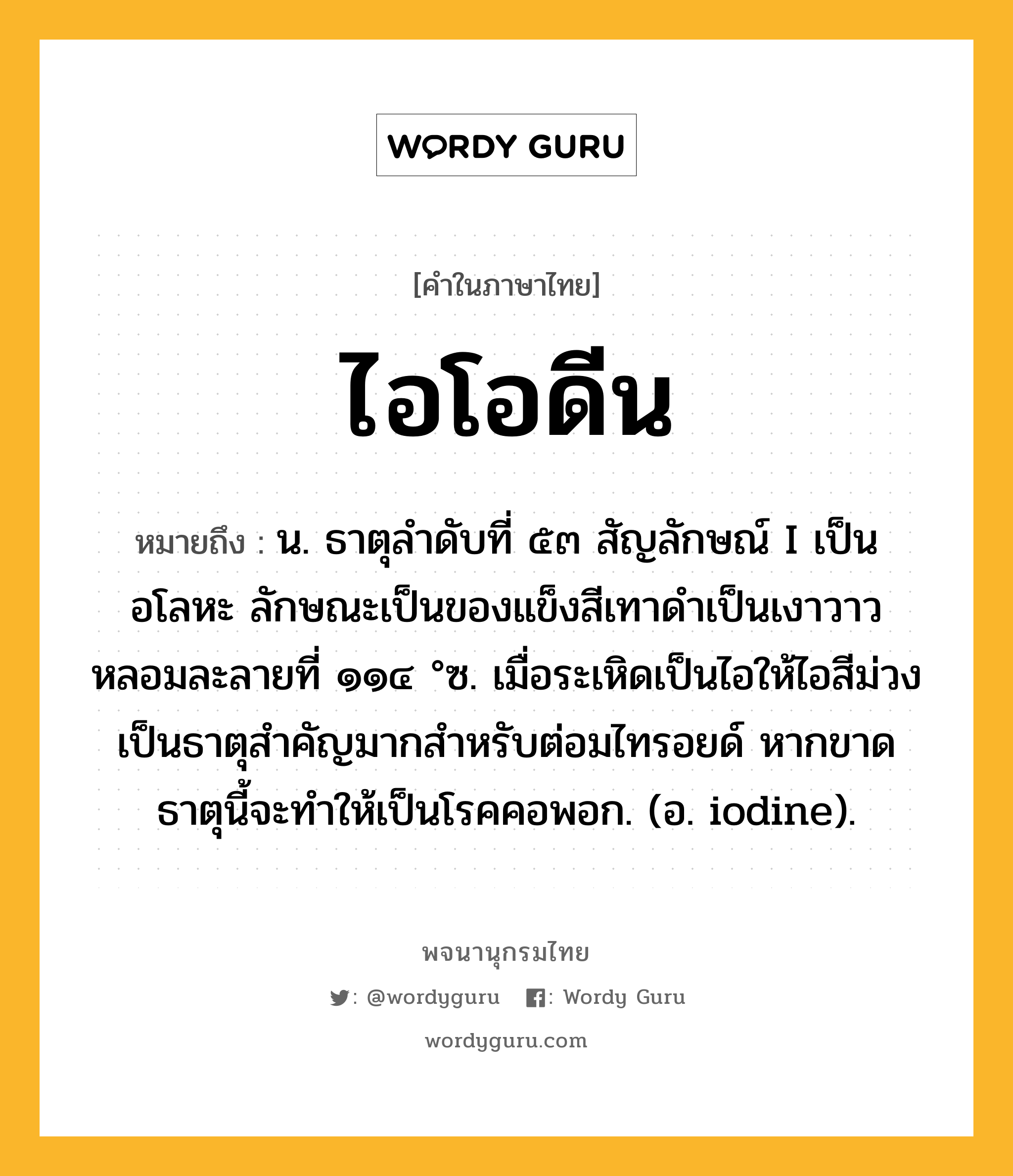 ไอโอดีน ความหมาย หมายถึงอะไร?, คำในภาษาไทย ไอโอดีน หมายถึง น. ธาตุลําดับที่ ๕๓ สัญลักษณ์ I เป็นอโลหะ ลักษณะเป็นของแข็งสีเทาดําเป็นเงาวาว หลอมละลายที่ ๑๑๔ °ซ. เมื่อระเหิดเป็นไอให้ไอสีม่วง เป็นธาตุสําคัญมากสําหรับต่อมไทรอยด์ หากขาดธาตุนี้จะทําให้เป็นโรคคอพอก. (อ. iodine).