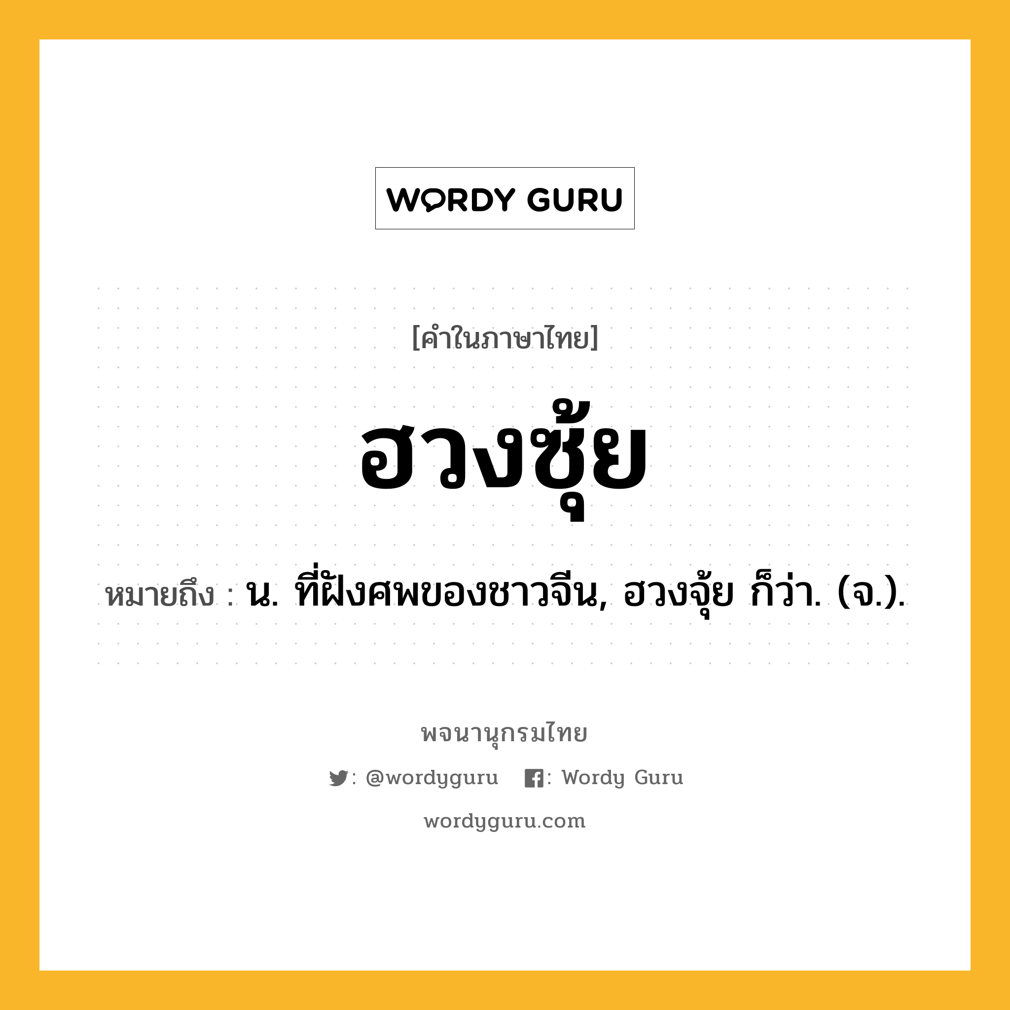 ฮวงซุ้ย ความหมาย หมายถึงอะไร?, คำในภาษาไทย ฮวงซุ้ย หมายถึง น. ที่ฝังศพของชาวจีน, ฮวงจุ้ย ก็ว่า. (จ.).